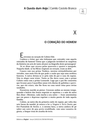 © Porto Editora
Biblioteca Digital Colecção CLÁSSICOS DA LITERATURA PORTUGUESA
Entremos no coração de Calisto Elói.
Cuidava o leitor que não tínhamos que entender com aquela
entranha do homem? Estou que a julgaram inviolável às suspeitas
da história em acto de tanto alcance na biografia deste personagem!
Já se disse que orçava pelos quarenta e quatro o morgado.
Naquela idade, se há fibras virginais no coração, eram as dele.
Casara com sua prima Teodora, menina estimabilíssima por
virtudes, mas mais feia do que pede a razão que seja uma senhora
honesta. A noiva deixou-se ir pela mão do pai à casa do esposo.
Não ia alegre nem triste. Tanto se lhe dava casar com o primo
Calisto como com o primo Leonardo. Logo que o pai lhe consentiu
que levasse para Caçarelhos umas três dúzias de galinhas e parre-
cos, que ela criara, não lhe ficou na casa natal coisa para sérias
saudades.
Encontrou marido ao pintar. Coraram ambos ao mesmo tempo,
quando o bulício das festas nupciais se aquietou e a mãe do noivo
lhes disse: «Meninos, cada mocho a seu soito» — frase ameníssima
que em pouco e depressa exprime a muita poesia de toda aquela
família.
Calisto, ao outro dia da primeira noite de esposo, por volta das
sete horas da manhã, já estava a ler a Viagem à Terra Santa, por
frei Pantaleão de Aveiro; e, à mesma hora, a noiva andava de pé
sobre um catre de pau preto rendilhado, com uma vassoira de
giesta, a limpar teias de aranha do tecto.
A Queda dum Anjo Camilo Castelo Branco
45
pág.
de 163
X
O CORAÇÃO DO HOMEM
 