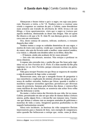 © Porto Editora
Biblioteca Digital Colecção CLÁSSICOS DA LITERATURA PORTUGUESA
Almoçaram e foram visitar o pai e o sogro, em cuja casa janta-
ram. Durante a visita, a Sr.a
D. Teodora esteve a ensinar uma
criada a engomar as camisas do pai; e Calisto, como descobrisse
num armário um tratado de alveitaria de 1610, levou-o de um
fôlego, e tirou apontamentos, visto que o sogro se tratava por
aquela medicina, diminuindo as doses das drogas. Não sei quem
lhe dissera a ele que o Sr. D. João IV, nas doenças graves, se medi-
cava com um veterinário.
Ora, deste começo de amores, infiram, senhores, o restante
daquela doce vida!
Teodora tomou a cargo os cuidados domésticos de sua sogra, e
muitos do trato com caseiros, vendo que o marido, tirante as horas
de comer, não saía da livraria onde a mulher, como amável sombra,
o ia visitar, e, olhando com desdém sobre os in-fólios, dizia-lhe:
— Ó homem, ainda não acabaste de ler esses missais?
— Isto não são missais, menina. Não estejas a profanar os
meus clássicos.
A esposa não entendia isto, e pedia-lhe que lhe lesse pela vigé-
sima vez as Sete Partidas de D. Pedro. E o bom marido lia-lhe pela
vigésima vez as Sete Partidas, porque estavam escritas em portu-
guês de lei.
Vida para invejar! Paraíso em que Deus se esqueceu de mandar
o anjo do montante de fogo vedar a entrada!
Discorreram anos, sem que o morgado tivesse de perguntar à
sua consciência a explicação do mínimo alvoroço de sangue na pre-
sença de mulher estranha. Andava por feiras, quando a mulher o
mandava comprar utensílios agrícolas; pernoitava por diversas
casas da província, famosas pela beleza das donas, e contava-lhes
casos miríficos de suas leituras, se acontecia não achar livro velho
que lhe deliciasse o serão.
Da maior, e talvez única dor literária da sua vida, fui eu causa.
Calisto, pernoitando em não sei que solar de damas dadas à leitura
amena, pediu algum livro, e deram-lhe um romance meu. Consta-
-me que deixou o volume com as margens anotadas de galicismos e
manchas de toda a casta. Imaginem quantas punhaladas eu dei
naquele lusitaníssimo coração!
Afora este incidente, as boninas da vida campestre floriam
imarcessíveis para o homem de bem, raro exemplo de compostura;
salvo quando lhe beliscavam a estirpe que, então, como já disse,
A Queda dum Anjo Camilo Castelo Branco
46
 