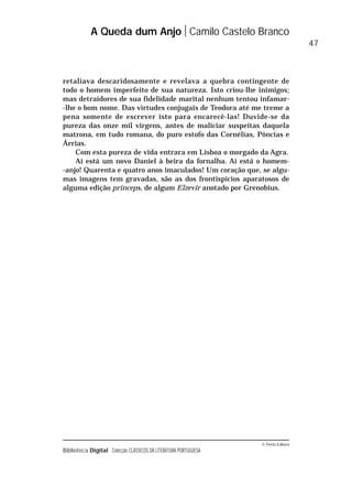 © Porto Editora
Biblioteca Digital Colecção CLÁSSICOS DA LITERATURA PORTUGUESA
retaliava descaridosamente e revelava a quebra contingente de
todo o homem imperfeito de sua natureza. Isto criou-lhe inimigos;
mas detraidores de sua fidelidade marital nenhum tentou infamar-
-lhe o bom nome. Das virtudes conjugais de Teodora até me treme a
pena somente de escrever isto para encarecê-las! Duvide-se da
pureza das onze mil virgens, antes de maliciar suspeitas daquela
matrona, em tudo romana, do puro estofo das Cornélias, Pôncias e
Árrias.
Com esta pureza de vida entrara em Lisboa o morgado da Agra.
Aí está um novo Daniel à beira da fornalha. Aí está o homem-
-anjo! Quarenta e quatro anos imaculados! Um coração que, se algu-
mas imagens tem gravadas, são as dos frontispícios aparatosos de
alguma edição princeps, de algum Elzevir anotado por Grenobius.
A Queda dum Anjo Camilo Castelo Branco
47
 