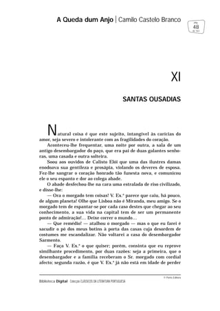© Porto Editora
Biblioteca Digital Colecção CLÁSSICOS DA LITERATURA PORTUGUESA
Natural coisa é que este sujeito, intangível às carícias do
amor, seja severo e intolerante com as fragilidades do coração.
Aconteceu-lhe frequentar, uma noite por outra, a sala de um
antigo desembargador do paço, que era pai de duas galantes senho-
ras, uma casada e outra solteira.
Soou aos ouvidos de Calisto Elói que uma das ilustres damas
enodoava sua gentileza e prosápia, violando os deveres de esposa.
Fez-lhe sangrar o coração honrado tão funesta nova, e comunicou
ele o seu espanto e dor ao colega abade.
O abade desfechou-lhe na cara uma estralada de riso civilizado,
e disse-lhe:
— Ora o morgado tem coisas! V. Ex.a
parece que caiu, há pouco,
de algum planeta! Olhe que Lisboa não é Miranda, meu amigo. Se o
morgado tem de espantar-se por cada caso destes que chegar ao seu
conhecimento, a sua vida na capital tem de ser um permanente
ponto de admiração!… Deixe correr o mundo…
— Que remédio! — atalhou o morgado — mas o que eu farei é
sacudir o pó dos meus botins à porta das casas cuja desordem de
costumes me escandalizar. Não voltarei a casa do desembargador
Sarmento.
— Faça V. Ex.a
o que quiser; porém, consinta que eu reprove
similhante procedimento, por duas razões: seja a primeira, que o
desembargador e a família receberam o Sr. morgado com cordial
afecto; segunda razão, é que V. Ex.a
já não está em idade de perder
A Queda dum Anjo Camilo Castelo Branco
48
pág.
de 163
XI
SANTAS OUSADIAS
 
