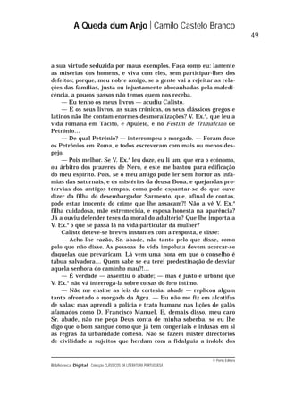 © Porto Editora
Biblioteca Digital Colecção CLÁSSICOS DA LITERATURA PORTUGUESA
a sua virtude seduzida por maus exemplos. Faça como eu: lamente
as misérias dos homens, e viva com eles, sem participar-lhes dos
defeitos; porque, meu nobre amigo, se a gente vai a rejeitar as rela-
ções das famílias, justa ou injustamente abocanhadas pela maledi-
cência, a poucos passos não temos quem nos receba.
— Eu tenho os meus livros — acudiu Calisto.
— E os seus livros, as suas crónicas, os seus clássicos gregos e
latinos não lhe contam enormes desmoralizações? V. Ex.a
, que leu a
vida romana em Tácito, e Apuleio, e no Festim de Trimalcião de
Petrónio…
— De qual Petrónio? — interrompeu o morgado. — Foram doze
os Petrónios em Roma, e todos escreveram com mais ou menos des-
pejo.
— Pois melhor. Se V. Ex.a
leu doze, eu li um, que era o ecónomo,
ou árbitro dos prazeres de Nero, e este me bastou para edificação
do meu espírito. Pois, se o meu amigo pode ler sem horror as infâ-
mias das saturnais, e os mistérios da deusa Bona, e quejandas pro-
térvias dos antigos tempos, como pode espantar-se do que ouve
dizer da filha do desembargador Sarmento, que, afinal de contas,
pode estar inocente do crime que lhe assacam?! Não a vê V. Ex.a
filha cuidadosa, mãe estremecida, e esposa honesta na aparência?
Já a ouviu defender teses da moral do adultério? Que lhe importa a
V. Ex.a
o que se passa lá na vida particular da mulher?
Calisto deteve-se breves instantes com a resposta, e disse:
— Acho-lhe razão, Sr. abade, não tanto pelo que disse, como
pelo que não disse. As pessoas de vida impoluta devem acercar-se
daquelas que prevaricam. Lá vem uma hora em que o conselho é
tábua salvadora… Quem sabe se eu terei predestinação de desviar
aquela senhora do caminho mau?!…
— É verdade — assentiu o abade; — mas é justo e urbano que
V. Ex.a
não vá interrogá-la sobre coisas do foro íntimo.
— Não me ensine as leis da cortesia, abade — replicou algum
tanto afrontado o morgado da Agra. — Eu não me fiz em alcatifas
de salas; mas aprendi a polícia e trato humano nas lições de galãs
afamados como D. Francisco Manuel. E, demais disso, meu caro
Sr. abade, não me peça Deus conta de minha soberba, se eu lhe
digo que o bom sangue como que já tem congeniais e infusas em si
as regras da urbanidade cortesã. Não se fazem mister directórios
de civilidade a sujeitos que herdam com a fidalguia a índole dos
A Queda dum Anjo Camilo Castelo Branco
49
 