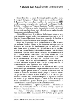 © Porto Editora
Biblioteca Digital Colecção CLÁSSICOS DA LITERATURA PORTUGUESA
É supérfluo dizer-se a qual doutrinação política pendia o ânimo
do morgado da Agra de Freimas. Estava com a decisão das Cortes
de Lamego. Fizera-se nelas, e cuidava ter assistido, em 1145,
àquele congresso mitológico, e ter conclamado com Gonçalo Mendes
da Maia, e com Lourenço Viegas, o Espadeiro: Nos liberi sumus, rex
noster liber est. Todavia, se assim fossem todos os doutrinários polí-
ticos, a gente apodreceria na mais refestada paz e supina ignorân-
cia do andamento da humanidade.
Calisto Elói de Silos e Benevides de Barbuda queria que se vene-
rasse o passado, a moral antiga como o monumento antigo, as leis de
João das Regras e Martim de Ocem, como o mosteiro da Batalha, as
Ordenações Manuelinas como o convento dos Jerónimos.
O mal que de aqui surdia ao género humano, a falar verdade,
era nenhum. Este bom fidalgo, se lhe tirassem o sestro de esmiuçar
desdouros nas gerações das famílias patrícias, era inofensiva cria-
tura. Deste senão, a causa foi um chamado Livro-Negro, que her-
dara de seu tio-avô Marcos de Barbuda Tenazes de Lacerda Falcão,
genealógico vaporoso, o qual gastara sessenta dos oitenta anos vivi-
dos, a coligir borrões, travessias, mancebias, adultérios, coitos
danados e incestos de muitas famílias, naquelas satânicas costa-
neiras, denominadas Livro-Negro das Linhagens de Portugal.
Em suma, Calisto era legitimista quieto, calado, e incapaz de
empecer a roda do progresso, contanto que o progresso não lhe
entrasse em casa, nem o quisesse levar consigo.
Prova cabal de sua tolerância foi ele aceitar em 1840 a presi-
dência municipal de Miranda. Na primeira sessão camarária falou
de feitio e jeito, que os ouvintes cuidavam estar escutando um
alcaide do século XV levantado do seu jazigo da catedral. Queria
ele que se restaurassem as leis do foral dado a Miranda pelo
monarca fundador. Este requerimento gelou de espanto os vereado-
res; destes, os que puderam degelar-se riram na cara do seu presi-
dente, e emendaram a galhofa dizendo que a humanidade havia já
caminhado sete séculos depois que Miranda tivera foral.
— Pois se caminhou, — replicou o presidente — não caminhou
direita. Os homens são sempre os mesmos e quejandos; as leis
devem ser sempre as mesmas.
— Mas… — retorquiu a oposição ilustrada — o regímen muni-
cipal expirou em 1211, Sr. presidente! V. Ex.a
não ignora que há
A Queda dum Anjo Camilo Castelo Branco
5
 