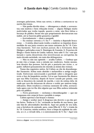 © Porto Editora
Biblioteca Digital Colecção CLÁSSICOS DA LITERATURA PORTUGUESA
avoengos palacianos, feitos nas cortes, e afeitos a sentarem-se na
ourela dos tronos.
— Não ponho dúvida nisso; — obtemperou o abade, e acrescen-
tou com malícia e bem rebuçada ironia — alguns fidalgos muito
malcriados que tenho topado, quanto a mim, não lhes faltou a
herança de polidez; foram eles que propriamente derrancaram sua
índole, até se fazerem plebe grosseira e ignóbil.
— Acertadamente — disse o morgado.
— Eu ensinar cortesia a V. Ex.a
! — insistiu o deputado braca-
rense. — A minha observação tendia a moderar os impulsos desco-
medidos da sua justa censura aos maus costumes da Sr.a
D. Cata-
rina Sarmento. Noli esse multum justum, diz o Eclesiastes. Bem
fidalgos e policiados eram S. Domingos de Gusmão, S. Francisco de
Bórgia e Santo Inácio de Loiola; todavia, bem sabe V. Ex.a
com que
isenção e santa descortesia eles invectivavam as corruptelas da
mais elevada sociedade, em rosto dos delinquentes.
— Mas eu não sou apóstolo — acudiu Calisto. — Conheço que
já não vim a tempo, nem a missão me condecora. Assim mesmo,
sem desaire das pessoas, hei-de pôr a pontaria aos vícios, e, se
puder, influirei pensamentos de emenda ao ânimo dos viciosos.
Numa das seguintes noites, foi Calisto ao chá do desembarga-
dor Sarmento. Achou mais abatido e melancólico o antigo magis-
trado. Estiveram conversando à puridade sobre o desgosto que
revia a face do hospedeiro ancião. Crê-se que Sarmento lhe dissera
que sua filha Catarina, depois de haver casado por paixão, com
cedo se desaviera da vontade do marido, e este da estima dela; de
modo que raro dia deixavam de alterar e renhir por motivos insig-
nificantes. Disto resultava a tristeza constante do velho, acrescen-
tada agora com ter-lhe dito alguém que sua filha andava infamada
pela voz pública.
— Ferro penetrante — exclamou o desembargador — que me
traspassou este corpo já fraco e pendido à campa.
Calisto apertou-o nos braços e clamou:
— Amigo e senhor meu! A desgraça não derrete o aço dos pei-
tos fortes. Tenha-se V. Ex.a
arrimado ao bordão de sua honra, que
não hão-de adversidades derribá-lo. Aqui me ponho de seu lado,
com a fortaleza da amizade, para, como filho de V. Ex.a
e irmão da
Sr.a
D. Catarina, minha senhora, tirar a limpo da sujidade da calú-
nia, se o é, a virtude dela, e o contentamento de V. Ex.a
. Aqui vem
A Queda dum Anjo Camilo Castelo Branco
50
 