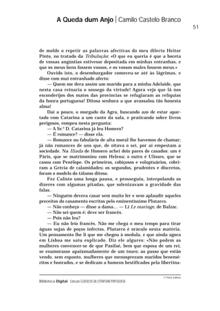 © Porto Editora
Biblioteca Digital Colecção CLÁSSICOS DA LITERATURA PORTUGUESA
de molde o repetir as palavras afectivas do meu dilecto Heitor
Pinto, no tratado da Tribulação: «O que eu queria é que a boceta
de vossas angústias estivesse depositada em minhas entranhas, e
que os meus bens fossem vossos, e os vossos males fossem meus.»
Ouvido isto, o desembargador comoveu-se até às lágrimas, e
disse com mui entranhado afecto:
— Quem me dera assim um marido para a minha Adelaide, que
nesta casa reinaria o sossego da virtude! Agora vejo que lá nos
esconderijos dos matos das províncias se refugiaram as relíquias
da honra portuguesa! Ditosa senhora a que avassalou tão honesta
alma!
Daí a pouco, o morgado da Agra, buscando azo de estar apar-
tado com Catarina a um canto da sala, e praticando sobre livros
perigosos, rompeu nesta pergunta:
— A Sr.a
D. Catarina já leu Homero?
— É romance? — disse ela.
— Romance ou fabulário de alta moral lhe havemos de chamar;
já não romances de uns que, de oitava o sei, por aí empestam a
sociedade. Na Ilíada de Homero achei dois pares de casados: um é
Páris, que se matrimoniou com Helena; o outro é Ulisses, que se
casou com Penélope. Os primeiros, cobiçosos e voluptuários, cobri-
ram a Grécia de calamidades; os segundos, prudentes e discretos,
foram o modelo do tálamo ditoso.
Fez Calisto uma longa pausa, e prosseguiu, interpolando os
dizeres com algumas pitadas, que solenizavam a gravidade das
falas.
— Ninguém devera casar sem muito ler e sem aplaudir aqueles
preceitos do casamento escritos pelo eminentíssimo Plutarco.
— Não conheço — disse a dama… — Li Le mariage, de Balzac.
— Não sei quem é; deve ser francês.
— Pois não leu?
— Eu não leio francês. Não me chega o meu tempo para tirar
águas sujas de poços infectos. Plutarco é oráculo nesta matéria.
Um pensamento lhe li que me chegou à medula, e que ainda agora
em Lisboa me saiu explicado. Diz ele algures: «Não podem as
mulheres convencer-se de que Pasifaé, bem que esposa de um rei,
se enamorasse apaixonadamente de um touro; ao passo que estão
vendo, sem espanto, mulheres que menosprezam maridos benemé-
ritos e honrados, e se dedicam a homens bestificados pela libertina-
A Queda dum Anjo Camilo Castelo Branco
51
 