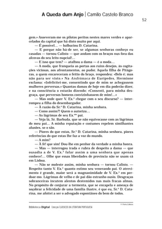 © Porto Editora
Biblioteca Digital Colecção CLÁSSICOS DA LITERATURA PORTUGUESA
gem.» Asseveram-me os pilotos peritos nestes mares verdes e apar-
celados da capital que há disto muito por aqui.
— É possível… — balbuciou D. Catarina.
— E porque não há-de ser, se algumas senhoras conheço eu
casadas — tornou Calisto — que andam com os braços nus fora das
alcovas do seu leito nupcial!…
— E isso que tem? — atalhou a dama — é a moda…
— A moda, que franqueia as portas aos ruins desejos, às cogita-
ções viciosas, aos afrontamentos, ao pudor. Aquela filha de Pitágo-
ras, a quem encareceram o feitio do braço, respondeu: «Belo é; mas
não para ser visto.» Na Andrómaca de Eurípedes, Hermione
exclama: «Infelicitei-me, consentindo que de mim se achegassem
mulheres perversas.» Quantas damas de hoje em dia poderão dizer,
e na consciência o estarão dizendo: «Consenti, para minha des-
graça, que perversos homens convizinhassem de mim!…»
— Mas onde quer V. Ex.a
chegar com o seu discurso? — inter-
rompeu a filha do desembargador.
— À razão da Sr.a
D. Catarina, minha senhora.
— Como assim?! Quem o autoriza…
— As lágrimas de seu Ex.mo
pai.
— Veja lá, Sr. Barbuda, que se não equivocasse com as lágrimas
do meu pai… A minha reputação e costumes repelem similhantes
alusões, se o são.
— Piores do que estas, Sr.a
D. Catarina, minha senhora, piores
referências do que estas lhe faz a voz do mundo.
— A mim?
— À fé! que sim! Dou-lhe em penhor da verdade a minha honra.
— Mas — interrogou irada e rubra de despeito a dama — que
ousadia a de V. Ex.a
falar assim a uma senhora que apenas
conhece!… Olhe que essas liberdades de província não se usam cá
em Lisboa.
— Não se moleste assim, minha senhora — tornou Calisto. —
Respeito tanto V. Ex.a
quanto estimo seu venerando pai. O atrevi-
mento é grande, maior será a magnanimidade de V. Ex.a
em per-
doar-mo. Lágrimas de velho e de pai dão estranho ousio. Desgraças
sobranceiras incutem alentos destemidos nas mais fracas almas.
No propósito de conjurar a tormenta, que se encapela e ameaça de
soçobrar a felicidade de uma família ilustre, é que eu, Sr.a
D. Cata-
rina, me afoitei a ser o advogado espontâneo do bem de todos.
A Queda dum Anjo Camilo Castelo Branco
52
 