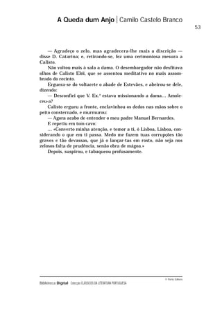© Porto Editora
Biblioteca Digital Colecção CLÁSSICOS DA LITERATURA PORTUGUESA
— Agradeço o zelo, mas agradecera-lhe mais a discrição —
disse D. Catarina; e, retirando-se, fez uma cerimoniosa mesura a
Calisto.
Não voltou mais à sala a dama. O desembargador não desfitava
olhos de Calisto Elói, que se assentou meditativo no mais assom-
brado do recinto.
Erguera-se do voltarete o abade de Estevães, e abeirou-se dele,
dizendo:
— Desconfiei que V. Ex.a
estava missionando a dama… Amole-
ceu-a?
Calisto ergueu a fronte, enclavinhou os dedos nas mãos sobre o
peito consternado, e murmurou:
— Agora acabo de entender o meu padre Manuel Bernardes.
E repetiu em tom cavo:
… «Converto minha atenção, e temor a ti, ó Lisboa, Lisboa, con-
siderando o que em ti passa. Medo me fazem tuas corrupções tão
graves e tão devassas, que já o lançar-tas em rosto, não seja nos
zelosos falta de prudência, senão obra de mágoa.»
Depois, suspirou, e tabaqueou profusamente.
A Queda dum Anjo Camilo Castelo Branco
53
 