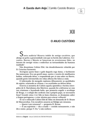 © Porto Editora
Biblioteca Digital Colecção CLÁSSICOS DA LITERATURA PORTUGUESA
Santa audácia! Bizarra índole de antigo cavaleiro, que
abriga no peito a generosidade com que os heróis dos Lobeiras, Cer-
vantes, Barros e Morais se lançavam às aventurosas lides, no
intento de corrigir vícios e endireitar as tortuosidades da humana
maldade!
Não desanimou Calisto Elói, tão desabridamente rebatido por
D. Catarina Sarmento.
Averiguou quem fosse o galã daquela cega dama, e facilmente
lho nomearam. Era um gentil moço, useiro e vezeiro de similhantes
baldas, enfatuado delas, e respondendo por si com sabre ou florete,
quando gente intrometida em vidas alheias lhe falava à mão.
O informador do morgado explanou difusamente as qualidades
do sujeito, relatando as vítimas, e os acutilados na defesa delas.
Ocorreu à memória de Calisto aquela apostólica e heróica intre-
pidez de fr. Bartolomeu dos Mártires, quando foi a defrontar-se com
um criminoso e façanhudo balio, que prometia engolir o arcebispo
de Braga, e o colégio dos cardeais com o próprio papa, se necessário
fosse! Grande coisa é ter lido os bons clássicos, se desejamos saber
a língua portuguesa, e criar alentos para atacar velhacos!
Aí vai o esforçado Calisto Elói de Silos em demanda de D. Bruno
de Mascarenhas. Um escudeiro anuncia ao fidalgo um ratazana.
— Quem é um ratazana? — pergunta D. Bruno.
— É um sujeitório — diz o criado — vestido ratonamente, e não
diz o nome, porque V. Ex.a
o não conhece.
A Queda dum Anjo Camilo Castelo Branco
54
pág.
de 163
XII
O ANJO CUSTÓDIO
 