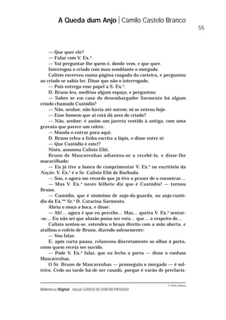 © Porto Editora
Biblioteca Digital Colecção CLÁSSICOS DA LITERATURA PORTUGUESA
— Que quer ele?
— Falar com V. Ex.a
.
— Vai perguntar-lhe quem é, donde vem, e que quer.
Interrogou o criado com mau semblante o morgado.
Calisto escreveu numa página rasgada da carteira, e perguntou
ao criado se sabia ler. Disse que não o interrogado.
— Pois entrega esse papel a S. Ex.a
.
D. Bruno leu, meditou algum espaço, e perguntou:
— Sabes se em casa do desembargador Sarmento há algum
criado chamado Custódio?
— Não, senhor, não havia até ontem; só se entrou hoje.
— Esse homem que aí está dá ares de criado?
— Não, senhor: é assim um jarreta vestido à antiga, com uma
gravata que parece um colete.
— Manda-o entrar para aqui.
D. Bruno releu a linha escrita a lápis, e disse entre si:
— Que Custódio é este!?
Nisto, assomou Calisto Elói.
Bruno de Mascarenhas adiantou-se a recebê-lo, e disse-lhe
maravilhado:
— Eu já tive a honra de cumprimentar V. Ex.a
no escritório da
Nação. V. Ex.a
é o Sr. Calisto Elói de Barbuda.
— Sou, e agora me recordo que já tive o prazer de o encontrar…
— Mas V. Ex.a
neste bilhete diz que é Custódio! — tornou
Bruno.
— Custódio, que é sinónimo de anjo-da-guarda, ou anjo-custó-
dio da Ex.ma
Sr.a
D. Catarina Sarmento.
Abriu o moço a boca, e disse:
— Ah!… agora é que eu percebo… Mas… queira V. Ex.a
sentar-
-se… Eu não sei que alusão possa ser esta… que… a respeito de…
Calisto sentou-se, estendeu o braço direito com a mão aberta, e
atalhou o enleio de Bruno, dizendo solenemente:
— Vou falar.
E, após curta pausa, relanceou discretamente os olhos à porta,
como quem receia ser ouvido.
— Pode V. Ex.a
falar, que eu fecho a porta — disse o confuso
Mascarenhas.
O Sr. Bruno de Mascarenhas — prosseguiu o morgado — é sol-
teiro. Cedo ou tarde há-de ser casado, porque é varão de preclarís-
A Queda dum Anjo Camilo Castelo Branco
55
 