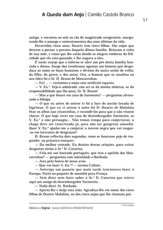 © Porto Editora
Biblioteca Digital Colecção CLÁSSICOS DA LITERATURA PORTUGUESA
antiga, e encostou ao seio as cãs do magistrado octogenário, assegu-
rando-lhe o sossego e contentamentos dos anos últimos da vida.
Decorridos cinco anos, Duarte tem cinco filhos. São anjos que
descem a povoar o paraíso daquela ditosa família. Brincam à volta
de sua mãe, e como que lhe estão dando os alegres emboras da feli-
cidade que ele está gozando, e lhe augura a eles.
É neste ensejo que o inferno se abre aos pés desta família hon-
rada e ditosa. Surge das tenebrosas agonias um homem que despe-
daça às mãos os laços humanos e divinos da santa união do velho,
da filha, do genro, e dos netos. Ora, o homem que os assaltou no
seu éden foi o Sr. D. Bruno de Mascarenhas.
— Eu!… — exclamou o moço com artificial espanto.
— V. Ex.a
. Vejo-o admirado, não sei se da minha afoiteza, se da
responsabilidade que lhe pesa, Sr. D. Bruno!
— Mas o que houve em casa do Sarmento? — perguntou alvoro-
çado o fidalgo.
— O que eu antes de ontem vi foi a face do ancião lavada de
lágrimas. O que eu vi ontem à noite foi D. Duarte de Malafaia
fitar os olhos nas criancinhas, e escondê-los para que o não vissem
chorar. O que hoje verei em casa do desembargador Sarmento, se
V. Ex.a
o não pressagia… Não temos tempo para conjecturas; a
chaga deve ser cauterizada já, para não ser gangrena amanhã.
Quer V. Ex.a
ajudar-me a conjurar a nuvem negra que vai rasgar-
-se em torrentes de desgraças?
D. Bruno reflectiu dois segundos, como se houvesse pejo de res-
ponder, no primeiro instante:
— Da melhor vontade. Eu desisto destas relações, para evitar
desgostos sérios à Sr.a
D. Catarina.
— Fala-me um honrado português, que tem o apelido dos Mas-
carenhas? — perguntou com solenidade o Barbuda.
— Juro pela honra de meus avós.
— Que vai fazer V. Ex.a
? — tornou Calisto.
— Antecipo um passeio que mais tarde tencionava fazer à
Europa. Parto no paquete de amanhã para França.
— Sem dizer nem fazer saber à Sr.a
D. Catarina que esteve
aqui um amigo do desembargador Sarmento.
— Nada direi, Sr. Barbuda.
— Aperto-lhe e beijo esta mão. Agradeço-lho em nome dos cinco
filhos de Duarte Malafaia, ou dos cinco anjos que lhe chamam pai.
A Queda dum Anjo Camilo Castelo Branco
57
 