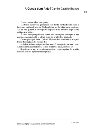 © Porto Editora
Biblioteca Digital Colecção CLÁSSICOS DA LITERATURA PORTUGUESA
E saiu com os olhos marejados.
D. Bruno cumpriu a promessa com tanta pontualidade como o
faria um sujeito de menos fidalgos brios, se lhe dissessem: «Afasta-
-te, se não queres o encargo de amparar uma família, cujo esteio
estás quebrando.»
É coisa que pouquíssimo custa, em condições análogas, o ser
pontual. Às vezes, até se vinga fama de prudente e ajuizado.
Como quer que fosse, Calisto Elói foi dali em direitura à pol-
trona do magistrado, e disse-lhe:
— Cobre ânimo, amigo e senhor meu. O inimigo levantou o cerco.
A maledicência descaridosa, se não mudar de juízo, esquece-se.
Seguiu-se a narrativa do acontecido, e as alegrias do ancião
interpoladas de agradecidas lágrimas.
A Queda dum Anjo Camilo Castelo Branco
58
 
