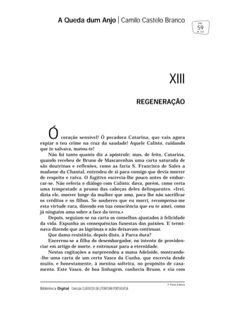 © Porto Editora
Biblioteca Digital Colecção CLÁSSICOS DA LITERATURA PORTUGUESA
Ó coração sensível! Ó pecadora Catarina, que vais agora
expiar o teu crime na cruz da saudade! Aquele Calisto, cuidando
que te salvava, matou-te!
Não foi tanto quanto diz a apóstrofe; mas, de feito, Catarina,
quando recebeu de Bruno de Mascarenhas uma carta saturada de
sãs doutrinas e reflexões, como as faria S. Francisco de Sales a
madame du Chantal, entendeu de si para consigo que devia morrer
de respeito e raiva. O fugitivo escrevia-lhe pouco antes de embar-
car-se. Não referia o diálogo com Calisto; dava, porém, como certa
uma tempestade a prumo das cabeças deles delinquentes. «Irei,
dizia ele, morrer longe da mulher que amo, para lhe não sacrificar
os créditos e os filhos. Se souberes que eu morri, recompensa-me
esta virtude rara, dizendo em tua consciência que eu te amei, como
já ninguém ama sobre a face da terra.»
Depois, seguiam-se na carta os conselhos ajustados à felicidade
da vida. Expunha as consequências funestas das paixões. E termi-
nava dizendo que as lágrimas o não deixavam continuar.
Que dama resistiria, depois disto, à Parca dura?
Encerrou-se a filha do desembargador, no intento de providen-
ciar em artigo de morte, e entrouxar para a eternidade.
Nestas cogitações a surpreendeu a mana Adelaide, mostrando-
-lhe uma carta de um certo Vasco da Cunha, que escrevia desde
muito, e honestamente, à menina solteira, no propósito de casa-
mento. Este Vasco, de boa linhagem, conhecia Bruno, e via com
A Queda dum Anjo Camilo Castelo Branco
59
pág.
de 163
XIII
REGENERAÇÃO
 
