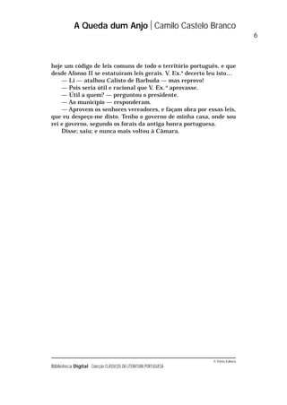 © Porto Editora
Biblioteca Digital Colecção CLÁSSICOS DA LITERATURA PORTUGUESA
hoje um código de leis comuns de todo o território português, e que
desde Afonso II se estatuíram leis gerais. V. Ex.a
decerto leu isto…
— Li — atalhou Calisto de Barbuda — mas reprovo!
— Pois seria útil e racional que V. Ex..a
aprovasse.
— Útil a quem? — perguntou o presidente.
— Ao município — responderam.
— Aprovem os senhores vereadores, e façam obra por essas leis,
que eu despeço-me disto. Tenho o governo de minha casa, onde sou
rei e governo, segundo os forais da antiga honra portuguesa.
Disse; saiu; e nunca mais voltou à Câmara.
A Queda dum Anjo Camilo Castelo Branco
6
 