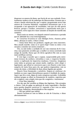 © Porto Editora
Biblioteca Digital Colecção CLÁSSICOS DA LITERATURA PORTUGUESA
desprazer os amores da dama, que havia de ser sua cunhada. Even-
tualmente soubera ele do embarque do Mascarenhas. Pessoas que o
viram a bordo referiram-lhe que o sujeito, perguntando acerca dos
amores de Catarina Malafaia, respondera fatuamente que se ia
escapando a um aguaceiro de escândalos, com que ele não queria
brincar, porque a mulher, entusiasta e apaixonada mais que o
necessário, seria capaz de o fazer assumir as funções de marido não
canónico.
Pouco mais ou menos, era daquela amável contextura o período
que D. Adelaide leu a sua irmã lagrimosa.
D. Catarina levantou-se com fidalgos brios, chamou pelos
filhos, abraçou-se neles, e disse à irmã:
— Estou bem! Deus me perdoará, rogado por estes inocentes.
Meu amado marido, como eu te quero hoje! Como eu sinto o teu
coração a consolar-me nestes remorsos!…
Ora, eu não tenho a caridade de crer nos remorsos de D. Cata-
rina; mas piamente acredito que a mulher se estava sentindo mais
amiga do marido, fineza que ele devia agradecer-lhe com as suas
mais melífluas carícias.
E veio logo a suceder que o esposo, surpreendido pela extre-
mosa ternura da senhora, estranhou o caso, e requereu branda-
mente a explicação da improvisa mudança. Catarina, imaginosa
como todas as pessoas que amam muito, explicou, entre alegre e
lagrimante, que afinal se convencera que o seu Duarte a não traía:
suspeita de tanta força para ela, que pudera empeçonhar, com as
serpes do ciúme, a felicidade de duas almas ligadas por paixão.
Duarte ficou lisonjeado e satisfeito. Seguiu-se confessar ele
também as suas vagas desconfianças quanto à lealdade da esposa.
Aqui é que foi a cena, digna de mais conspícuo narrador. A ofendida
senhora pregou os olhos no firmamento de madeira, espreitou por
ele o empíreo, com a dupla vista que dá a angústia, e murmurou:
— Céus! Que injustiça!
Era dor que lhe encolhia os folipos das lágrimas. Não arranjou
a chorar. Caiu de golpe na poltrona de mais capacidade e flacidez
para quedas daquela natureza! E, tapando a face com as mãos
alvíssimas, balbuciou, desentalando-se dos suspiros:
— Oh! que infeliz! que infeliz!
Duarte inclinou-se com os lábios ao colo de Catarina, e disse
afectuosamente:
A Queda dum Anjo Camilo Castelo Branco
60
 