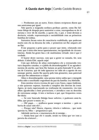 © Porto Editora
Biblioteca Digital Colecção CLÁSSICOS DA LITERATURA PORTUGUESA
— Perdoemos um ao outro. Estes ciúmes recíprocos dizem que
nos amávamos por igual.
Não queria a magoada senhora perdoar; porém, como lhe fal-
tasse fôlego de despejo para sustentar a cena, envergonhou-se de si
mesma e teve dó do marido, a quem ela, e pai, e irmã deviam a
decência, estado, representação e sociabilidade com as primeiras
famílias de Lisboa.
Instantes foram estes de consciência reabilitada, que puderam
muito com ela no decurso da vida, e prometem ser-lhe amparo até
ao fim.
É-me pequeno o peito para o prazer que sinto, relatando este
caso, que é único dos meus apontamentos, em igualdade de circuns-
tâncias. Ainda há gente boa e de muitíssima virtude; isto é que é
verdade.
O fautor deste sucesso, com que a gente se consola, foi, sem
debate, Calisto Elói, aquele anjo!
Com que delícias de alma contemplava ele a restaurada ven-
tura daqueles casados, e o júbilo do desembargador! E os agradeci-
mentos do ancião, que bem lhe faziam ao peito honrado! E os afec-
tos de Catarina, que de todo ignorava ter sido ele o agente do seu
sossego; porém, muito lhe queria pelo tom grosseiro, mas paternal
com que lhe admoestara a culpa!
Afora o desembargador, uma pessoa única sabia que o morgado
tinha sido o conciliador engenhoso da paz da família: era Adelaide.
Esta menina vivera receosa de que o seu Vasco, rapaz timbroso,
a não quisesse esposar, fazendo-a cúmplice dos desvios da irmã.
Agora, já mais esperançada na realização do casamento, via com
olhos agradecidos o bom provinciano, e atendia-o com os desvelos
de extremosa amiga. A isto a incitava o pai, que frequentes vezes
lhe dizia:
— Se este honrado fidalgo fosse solteiro, e pudesses amá-lo,
filha, que prazer o nosso, se…
— Oh! papá… — atalhava quase sempre a menina — pois eu
havia de casar com ele?…
— Porque não? Honra, riqueza, ciência e nobreza… que mais
querias tu, filha — perguntava o pai.
Adelaide sorria-se, e murmurava de si consigo…
— Ainda bem que ele é casado, senão eu tinha que ver com a
jarreta da criatura!…
A Queda dum Anjo Camilo Castelo Branco
61
 