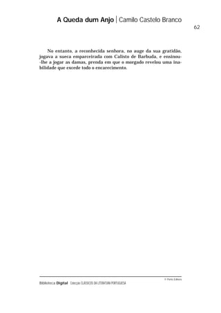 © Porto Editora
Biblioteca Digital Colecção CLÁSSICOS DA LITERATURA PORTUGUESA
A Queda dum Anjo Camilo Castelo Branco
62
No entanto, a reconhecida senhora, no auge da sua gratidão,
jogava a sueca emparceirada com Calisto de Barbuda, e ensinou-
-lhe a jogar as damas, prenda em que o morgado revelou uma ina-
bilidade que excede todo o encarecimento.
 