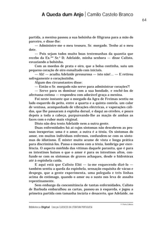 © Porto Editora
Biblioteca Digital Colecção CLÁSSICOS DA LITERATURA PORTUGUESA
partida, a menina passou a sua bolsinha de filigrana para a mão do
parceiro, e disse-lhe:
— Administre-me o meu tesouro, Sr. morgado. Tenho aí o meu
dote.
— Pois sejam todos muito boas testemunhas da quantia que
recebo da Ex.ma
Sr.a
D. Adelaide, minha senhora — disse Calisto,
esvaziando a bolsinha.
Com as moedas de prata e oiro, que a bolsa continha, saiu um
pequeno coração de oiro esmaltado com iniciais.
— Ah! — acudiu Adelaide pressurosa — isto não!… — E retirou
sofregamente o coraçãozinho.
Algum dos circunstantes disse:
— Então o Sr. morgado não serve para administrar corações?!
— Serve para os dominar com a sua bondade, e enchê-los de
afectuosa estima — respondeu com adorável graça a menina.
Foi neste instante que o morgado da Agra de Freimas sentiu no
lado esquerdo do peito, entre a quarta e a quinta costela, um calor
de ventosa, acompanhado de vibrações eléctricas, e vaporações cáli-
das, que lhe passaram à espinha dorsal, e daqui ao cérebro, e pouco
depois a toda a cabeça, purpureando-lhe as maçãs de ambas as
faces com o rubor mais virginal.
Disto não deu tento Adelaide nem a outra gente.
Duas enfermidades há aí cujos sintomas não descobrem as pes-
soas inexpertas: uma é o amor, a outra é a ténia. Os sintomas do
amor, em muitos indivíduos enfermos, confundem-se com os sinto-
mas do idiotismo. É mister muito acume de vista e longa prática
para discriminá-los. Passa o mesmo com a ténia, lombriga por exce-
lência. O aspecto mórbido das vítimas daquele parasita, que é para
os intestinos baixos o que o amor é para os intestinos altos, con-
funde-se com os sintomas de graves achaques, desde o hidrotórax
até à espinhela caída.
E aqui está que Calisto Elói — ia-me esquecendo dizê-lo —
também sentiu a queda da espinhela, sensação esquisita de vácuo e
despego, que a gente experimenta, uma polegada e três linhas
acima do estômago, quando o amor ou o susto nos leva de assalto
repentinamente.
Sem embargo da concomitância de tantas enfermidades, Calisto
de Barbuda embaralhou as cartas, passou-as à esquerda, e jogou a
primeira partida com tamanha incúria e desacerto, que Adelaide, no
A Queda dum Anjo Camilo Castelo Branco
64
 