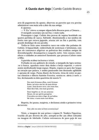 © Porto Editora
Biblioteca Digital Colecção CLÁSSICOS DA LITERATURA PORTUGUESA
acto do pagamento da aposta, observou ao parceiro que era preciso
administrar com mais zelo o dote da sua amiga.
E ajuntou:
— V. Ex.a
esteve a compor algum belo discurso para a Câmara…
O morgado cacarejou um sorriso, e mais nada.
Prosseguiu o jogo. Calisto deu provas de supina bestidade em
quatro partidas de sueca. Adelaide, dissimulando a má sombra do
fastio com que estava jogando, aturou até ao fim a partida, com
grande desfalque do seu pecúlio.
Tinha-se feito uma atmosfera nova em redor dos pulmões de
Calisto. A loquacidade, embrechada de sentenças e latinismos, com
que ele costumava aligeirar as palestras dos eruditos amigos do
desembargador desamparou-o naquela noite. Isto causou estra-
nheza e cuidados ao amorável Sarmento, que prezava Calisto como
a filho.
A partida acabou taciturna e triste.
Fechado em seu gabinete de estudo, o morgado da Agra sentou-
-se à banca, apanhou entre dois dedos o beiço superior, e esteve
assim meditabundo largo espaço. Depois, ergueu-se para dar largas
ao coração que pulava, e andou passeando com desusada agilidade
e aprumo de corpo. Parou diante da livraria, tirou de entre os poe-
tas clássicos o dilecto António Ferreira, sentou-se, abriu à sorte, e
leu, declamando os dois quartetos do soneto V:
Dos mais fermosos olhos, mais fermoso
Rosto, qu’entre nós há, do mais divino
Lume, mais branca neve, oiro mais fino,
Mais doce fala, riso mais gracioso:
Dum Angélico ar, de um amoroso
Meneo, de um spírito peregrino
S’acendeu em mim o fogo, de qu’indino
Me sinto, e tanto mais assi ditoso.
Repetiu, fez pausa, suspirou, e declamou ainda o primeiro verso
do terceto:
Não cabe em mim tal bem-aventurança!
Nisto, a imagem de sua prima e esposa D. Teodora Figueiroa,
trazida ali por decreto do alto, antepôs-se-lhe aos olhos enleados
na imagem de Adelaide. Calisto estremeceu de puro pejo de sua
A Queda dum Anjo Camilo Castelo Branco
65
 