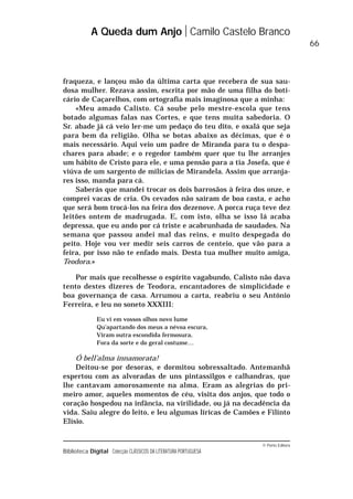 © Porto Editora
Biblioteca Digital Colecção CLÁSSICOS DA LITERATURA PORTUGUESA
fraqueza, e lançou mão da última carta que recebera de sua sau-
dosa mulher. Rezava assim, escrita por mão de uma filha do boti-
cário de Caçarelhos, com ortografia mais imaginosa que a minha:
«Meu amado Calisto. Cá soube pelo mestre-escola que tens
botado algumas falas nas Cortes, e que tens muita sabedoria. O
Sr. abade já cá veio ler-me um pedaço do teu dito, e oxalá que seja
para bem da religião. Olha se botas abaixo as décimas, que é o
mais necessário. Aqui veio um padre de Miranda para tu o despa-
chares para abade; e o regedor também quer que tu lhe arranjes
um hábito de Cristo para ele, e uma pensão para a tia Josefa, que é
viúva de um sargento de milícias de Mirandela. Assim que arranja-
res isso, manda para cá.
Saberás que mandei trocar os dois barrosãos à feira dos onze, e
comprei vacas de cria. Os cevados não saíram de boa casta, e acho
que será bom trocá-los na feira dos dezenove. A porca ruça teve dez
leitões ontem de madrugada. E, com isto, olha se isso lá acaba
depressa, que eu ando por cá triste e acabrunhada de saudades. Na
semana que passou andei mal das reins, e muito despegada do
peito. Hoje vou ver medir seis carros de centeio, que vão para a
feira, por isso não te enfado mais. Desta tua mulher muito amiga,
Teodora.»
Por mais que recolhesse o espírito vagabundo, Calisto não dava
tento destes dizeres de Teodora, encantadores de simplicidade e
boa governança de casa. Arrumou a carta, reabriu o seu António
Ferreira, e leu no soneto XXXIII:
Eu vi em vossos olhos novo lume
Qu’apartando dos meus a névoa escura,
Viram outra escondida fermosura,
Fora da sorte e do geral costume…
Ó bell’alma innamorata!
Deitou-se por desoras, e dormitou sobressaltado. Antemanhã
espertou com as alvoradas de uns pintassilgos e calhandras, que
lhe cantavam amorosamente na alma. Eram as alegrias do pri-
meiro amor, aqueles momentos de céu, visita dos anjos, que todo o
coração hospedou na infância, na virilidade, ou já na decadência da
vida. Saiu alegre do leito, e leu algumas líricas de Camões e Filinto
Elísio.
A Queda dum Anjo Camilo Castelo Branco
66
 