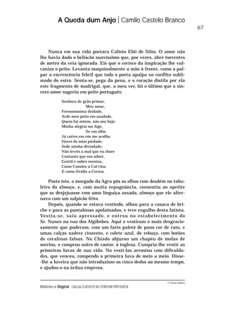 © Porto Editora
Biblioteca Digital Colecção CLÁSSICOS DA LITERATURA PORTUGUESA
Nunca em sua vida poetara Calisto Elói de Silos. O amor não
lhe havia dado o beliscão suavíssimo que, por vezes, abre torrentes
de metro da veia ignorada. Eis que o corisco da inspiração lhe vul-
caniza o peito. Levanta maquinalmente a mão à fronte, como a pal-
par a excrescência febril que todo o poeta apalpa no conflito subli-
mado do estro. Senta-se, pega da pena, e o coração distila por ela
este fragmento de madrigal, que, a meu ver, foi o último que o sin-
cero amor sugeriu em peito português:
Senhora de grão primor,
Meu amor,
Formosíssima deidade,
Arde meu peito em saudade,
Quem fui ontem, não sou hoje;
Minha alegria me foge,
Se vos olho.
Já cativo em vós me acolho,
Havei de mim piedade;
Sede minha divindade;
Não leveis a mal que eu chore
Contanto que vos adore,
Gentil e nobre menina,
Como Camões a Cat’rina
E como Ovídio a Corina.
Posto isto, o morgado da Agra pôs os olhos com desdém no tabu-
leiro do almoço, e, com muita repugnância, consentiu ao apetite
que se desjejuasse com uma linguiça assada, almoço que ele alter-
nava com um salpicão frito.
Depois, quando se estava vestindo, olhou para a casaca de bri-
che e para as pantalonas apolainadas, e teve engulho desta fatiota.
Vestiu-se, saiu apressado, e entrou no estabelecimento do
Sr. Nunes na rua dos Algibebes. Aqui o vestiram o mais desgracio-
samente que puderam, com um farto paletó de pano cor de rato, e
umas calças xadrez cinzento, e colete azul, de rebuço, com botões
de coralinas falsas. No Chiado abjurou um chapéu de molas de
merino, e comprou outro de castor, à inglesa. Cumpria-lhe vestir as
primeiras luvas de sua vida. No vesti-las arrostou com dificulda-
des, que venceu, rompendo a primeira luva de meio a meio. Disse-
-lhe a luveira que não introduzisse os cinco dedos ao mesmo tempo,
e ajudou-o na árdua empresa.
A Queda dum Anjo Camilo Castelo Branco
67
 