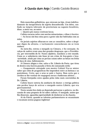 © Porto Editora
Biblioteca Digital Colecção CLÁSSICOS DA LITERATURA PORTUGUESA
Dois mancebos galhofeiros, que estavam na loja, riram indelica-
damente da inexperiência do sujeito desconhecido. Um deles, con-
fiado na inépcia tolerante do provinciano ou suposto brasileiro,
disse, a meia voz, ao outro:
— Quatro pés nunca vestiram luvas.
Calisto encarou neles com sorriso minacíssimo, e disse à luveira:
— As luvas são boa coisa para a gente não dar bofetadas com as
mãos.
Os joviais sujeitos olharam-se com ar consultivo, sobre o despi-
que digno da afronta, e tacitamente concordaram em se irem
embora.
Ao meio-dia, entrou o morgado na Câmara, e fez sensação. As
calças de xadrez eram uma das grandes desgraças, que a Providên-
cia, por intermédio do Sr. Nunes aljubeta, mandara a este mundo.
Como se a substância não fosse já um crime de leso-gosto e lesa-
-seriedade, ainda por cima as pernas caíam sobre as botas em feitio
de boca de sino, fadistamente.
A Câmara afogou o riso, salvo o Dr. Libório do Porto, que tirou
de dentro esta facécia puxada à fieira do costumado estilo:
— Guapamente entrajado vem mestre Calisto! Faz-se mister
saber que rolos de pragmáticas lhe impendem entre as botinas e as
pantalonas. Certo, que o urso se pule e lustra. Bom seria que o
cérebro se lhe vestisse de roupagens novas e hodiernos afeites!…
Foram festejados estes apodos pelos tolos mais convizinhos do
Dr. Libório.
Calisto houve notícia da zombaria do doutor; a intriga política
não perdeu lanço de acirrar o morgado contra Libório, que era
governamental.
Nesta sessão fora dada ao deputado portuense a palavra, na dis-
cussão de uma proposta de lei sobre cadeias. O morgado, assim que
lho disseram, aguardou oportunidade de desforrar-se da chacota.
Ai da Pátria, quando os talentos parlamentares se escanzinam
e escamam nestas pugnas inglórias!
A Queda dum Anjo Camilo Castelo Branco
68
 