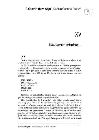 © Porto Editora
Biblioteca Digital Colecção CLÁSSICOS DA LITERATURA PORTUGUESA
Corrido um quarto de hora, fez-se na Câmara o silêncio da
subterrânea Pompeia. É que o Dr. Libório ia falar.
— Sr. presidente e senhores deputados da Nação portuguesa!
— disse ele. — Vem-nos agora sob a mão assunto, até aqui preter-
mitido. Pelo que toca e frisa com cadeias pátrias, direi os cinco
estigmas que um estilista de fôlego esculpiu nos frontais desses
antros:
INJUSTIÇA!
IMORALIDADE!
IMUNDÍCIE!
INSULTO!
INFERNO!
Inferno, Sr. presidente, inferno dantesco, inferno teológico em
que há o ranger de dentes, stridor dentium!
Que é da civilização desta misérrima e tão coitada terra? Quem
nos lampeja verdade nesta escureza em que nos estorcemos? Ai! A
verdade ainda não matiza de rosicler a alvorada do novo dia. As
ideias entre nós estão como flores palpitantes no gomo nascente. Eu
me esquivo, Sr. presidente, o lavor de historiar as sucessivas fases
que têm percorrido os métodos de aprisoamento. Urge primeiro pre-
goar a brados que se faz mister funda cauterização na lei. O direito
não se estudou ainda em Portugal. Pois que é o direito? No seu todo
A Queda dum Anjo Camilo Castelo Branco
69
pág.
de 163
XV
Ecce iterum crispinus…
 
