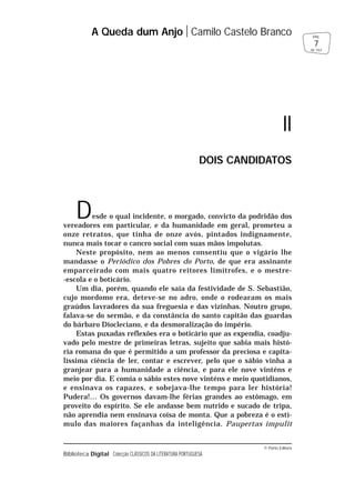 © Porto Editora
Biblioteca Digital Colecção CLÁSSICOS DA LITERATURA PORTUGUESA
Desde o qual incidente, o morgado, convicto da podridão dos
vereadores em particular, e da humanidade em geral, prometeu a
onze retratos, que tinha de onze avós, pintados indignamente,
nunca mais tocar o cancro social com suas mãos impolutas.
Neste propósito, nem ao menos consentiu que o vigário lhe
mandasse o Periódico dos Pobres do Porto, de que era assinante
emparceirado com mais quatro reitores limítrofes, e o mestre-
-escola e o boticário.
Um dia, porém, quando ele saía da festividade de S. Sebastião,
cujo mordomo era, deteve-se no adro, onde o rodearam os mais
graúdos lavradores da sua freguesia e das vizinhas. Noutro grupo,
falava-se do sermão, e da constância do santo capitão das guardas
do bárbaro Diocleciano, e da desmoralização do império.
Estas puxadas reflexões era o boticário que as expendia, coadju-
vado pelo mestre de primeiras letras, sujeito que sabia mais histó-
ria romana do que é permitido a um professor da preciosa e capita-
líssima ciência de ler, contar e escrever, pelo que o sábio vinha a
granjear para a humanidade a ciência, e para ele nove vinténs e
meio por dia. E comia o sábio estes nove vinténs e meio quotidianos,
e ensinava os rapazes, e sobejava-lhe tempo para ler história!
Pudera!… Os governos davam-lhe férias grandes ao estômago, em
proveito do espírito. Se ele andasse bem nutrido e sucado de tripa,
não aprendia nem ensinava coisa de monta. Que a pobreza é o estí-
mulo das maiores façanhas da inteligência. Paupertas impulit
A Queda dum Anjo Camilo Castelo Branco
7
pág.
de 163
II
DOIS CANDIDATOS
 