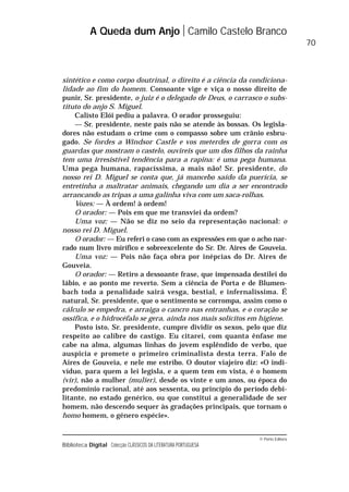 © Porto Editora
Biblioteca Digital Colecção CLÁSSICOS DA LITERATURA PORTUGUESA
sintético e como corpo doutrinal, o direito é a ciência da condiciona-
lidade ao fim do homem. Consoante vige e viça o nosso direito de
punir, Sr. presidente, o juiz é o delegado de Deus, o carrasco o subs-
tituto do anjo S. Miguel.
Calisto Elói pediu a palavra. O orador prosseguiu:
— Sr. presidente, neste país não se atende às bossas. Os legisla-
dores não estudam o crime com o compasso sobre um crânio esbru-
gado. Se fordes a Windsor Castle e vos meterdes de gorra com os
guardas que mostram o castelo, ouvireis que um dos filhos da rainha
tem uma irresistível tendência para a rapina: é uma pega humana.
Uma pega humana, rapacíssima, a mais não! Sr. presidente, do
nosso rei D. Miguel se conta que, já mancebo saído da puerícia, se
entretinha a maltratar animais, chegando um dia a ser encontrado
arrancando as tripas a uma galinha viva com um saca-rolhas.
Vozes: — À ordem! à ordem!
O orador: — Pois em que me transviei da ordem?
Uma voz: — Não se diz no seio da representação nacional: o
nosso rei D. Miguel.
O orador: — Eu referi o caso com as expressões em que o acho nar-
rado num livro mirífico e sobreexcelente do Sr. Dr. Aires de Gouveia.
Uma voz: — Pois não faça obra por inépcias do Dr. Aires de
Gouveia.
O orador: — Retiro a dessoante frase, que impensada destilei do
lábio, e ao ponto me reverto. Sem a ciência de Porta e de Blumen-
bach toda a penalidade sairá vesga, bestial, e infernalíssima. É
natural, Sr. presidente, que o sentimento se corrompa, assim como o
cálculo se empedra, e arraiga o cancro nas entranhas, e o coração se
ossifica, e o hidrocéfalo se gera, ainda nos mais solícitos em higiene.
Posto isto, Sr. presidente, cumpre dividir os sexos, pelo que diz
respeito ao calibre do castigo. Eu citarei, com quanta ênfase me
cabe na alma, algumas linhas do jovem esplêndido de verbo, que
auspicia e promete o primeiro criminalista desta terra. Falo de
Aires de Gouveia, e nele me estribo. O doutor viajeiro diz: «O indi-
víduo, para quem a lei legisla, e a quem tem em vista, é o homem
(vir), não a mulher (mulier), desde os vinte e um anos, ou época do
predomínio racional, até aos sessenta, ou princípio do período debi-
litante, no estado genérico, ou que constitui a generalidade de ser
homem, não descendo sequer às gradações principais, que tornam o
homo homem, o género espécie».
A Queda dum Anjo Camilo Castelo Branco
70
 