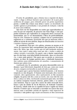 © Porto Editora
Biblioteca Digital Colecção CLÁSSICOS DA LITERATURA PORTUGUESA
É certo, Sr. presidente, que a fémina toca o requinte da depra-
vação, e chega a efeituar horrores cuja narração é de si para gelar
ardências de sangue, para infundir pavor em peitos equânimes;
porém, o móbil dos crimes seus delas é outro: as faculdades da
mulher agitam-se perturbadas; é um período de evolução, e não há
aí arcar com evidência.
Que farte me hei despendido em razões que superabundam no
caso em que me empenho, de parçaria com Vítor Hugo, e com que-
jandas lumieiras que esplendem na vanguarda desta caravana da
humanidade, que se vai demandando a Meca da perfectibilidade.
Faça-se a lei, restaure-se a justiça, e depois crie-se a penitenciária,
regimente-se o criminoso aprisoado! Aos que já meteram relha e
adubo no torrão do novo plantio, daqui me desentranho em louvores
e muitos e francos e perenes.
Sr. presidente! Pelo que é de cadeias, estamos no mesmo pé de
ideias da inquisição! Que esterquilínios! Que protérvia! Eu quero,
com o Dr. Aires, que todo o preso seja de todo barbeado semanal-
mente, lave rosto e mãos duas vezes por dia, e tenha o cabelo da
cabeça cortado à escovinha. Eu quero, com o doutor supracitado,
que ele não fume, nem beba bebida fermentada. Água em abundân-
cia, e mais nada potável. Não quero que os presos se conversem,
porque, no dizer do insigne patrício meu, e abalizado humanista,
das cadeias saem delineamentos de assaltos, e assassinatos de
homens que sabem ricos.
Lastimado isto, Sr. presidente, um preso descomedido entre os
demais é qual febricitante despedido do leito que, como seta voada
do arco, exaspera em barulho os males de toda a enfermaria.
Eu quero que o preso funcione intelectivamente, e de lavores
corporais se não desquite. O homem sem instrução obra instinti-
vamente, obra egoistamente, obra cepticamente, se lhe escasseia
religião. Ao preso lide-lhe a mão na tarefa, sim; mas lide-lhe tam-
bém a cabeça na ideia. Inclinando razoamento para isto, em todas
as cadeias europeias lustram ciências, pulem saber, e se ameni-
zam instintos. Veja-se o que diz o nunca de sobra invocado Aires,
honra e jóia da cidade de Sá de Meneses, de Andrade Caminha,
de Garrett, cidade onde me eu rejubilo de haver vagido nas faixas
infantis. É mister que se entranhe o sacerdote no cancro das mas-
morras; mas o sacerdote atilado de engenho e todo impecável de
costumes; e não padres cuja unção sacrossanta se lhes convertesse
A Queda dum Anjo Camilo Castelo Branco
71
 