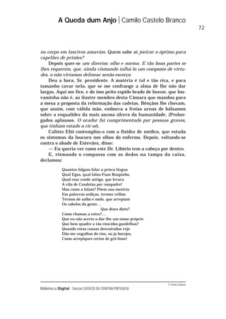 © Porto Editora
Biblioteca Digital Colecção CLÁSSICOS DA LITERATURA PORTUGUESA
no corpo em lascivos amavios. Quem sabe aí joeirar o óptimo para
capelães de prisões?
Depois quer-se um director, olho e norma. E tão boas partes se
lhes requerem, que, ainda cismando talhá-lo um composto de virtu-
des, o não viríamos delinear senão escorço.
Deu a hora, Sr. presidente. A matéria é tal e tão rica, e para
tamanho cavar nela, que se me confrange a alma de lhe não dar
largas. Aqui me fico, e do imo peito espido brado de louvor, que lou-
vaminha não é, ao ilustre membro desta Câmara que mandou para
a mesa a proposta da reformação das cadeias. Bênçãos lhe chovam,
que assim, com válida mão, emborca a froixo urnas de bálsamos
sobre a esqualidez da mais ascosa úlcera da humanidade. (Prolon-
gados aplausos. O orador foi cumprimentado por pessoas graves,
que tinham estado a rir-se).
Calisto Elói contemplou-o com a fixidez de médico, que estuda
os sintomas da loucura nos olhos do enfermo. Depois, voltando-se
contra o abade de Estevães, disse:
— Eu queria ver como este Dr. Libório tem a cabeça por dentro.
E, ritmando o compasso com os dedos na tampa da caixa,
declamou:
Quantos folgam falar a prisca língua
Qual Egas, qual falou Fuas Roupinho,
Qual esse conde antigo, que levara
A vila de Condeixa por compadre!
Mas como a falam? Põem sua mestria
Em palavras sediças, termos velhos
Termos de saibo e mofo, que arrepiam
Os cabelos da gente…
Que dizes disto?
Como chamas a estes?…
Que eu não acerto a dar-lhe um nome próprio
Que bem quadre a tão râncidos guedelhas?
Quando estas cousas desvairadas vejo
Dão-me engulhos de riso, ou ja bocejos,
Como arrepiques certos de grã fome!
A Queda dum Anjo Camilo Castelo Branco
72
 