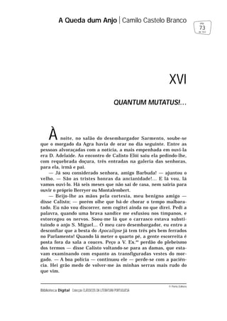 © Porto Editora
Biblioteca Digital Colecção CLÁSSICOS DA LITERATURA PORTUGUESA
À noite, no salão do desembargador Sarmento, soube-se
que o morgado da Agra havia de orar no dia seguinte. Entre as
pessoas alvoraçadas com a notícia, a mais empenhada em ouvi-la
era D. Adelaide. Ao encontro de Calisto Elói saiu ela pedindo-lhe,
com requebrada doçura, três entradas na galeria das senhoras,
para ela, irmã e pai.
— Já sou considerado senhora, amigo Barbuda! — ajuntou o
velho. — São as tristes honras da ancianidade!… E lá vou, lá
vamos ouvi-lo. Há seis meses que não saí de casa, nem sairia para
ouvir o próprio Berryer ou Montalembert.
— Beijo-lhe as mãos pela cortesia, meu benigno amigo —
disse Calisto; — porém olhe que há-de chorar o tempo malbara-
tado. Eu não vou discorrer, nem cogitei ainda no que direi. Pedi a
palavra, quando uma brava sandice me esfusiou nos tímpanos, e
estorcegou os nervos. Soou-me lá que o carrasco estava substi-
tuindo o anjo S. Miguel… Ó meu caro desembargador, eu entro a
desconfiar que a besta do Apocalipse já tem três pés bem ferrados
no Parlamento! Quando lá meter o quarto pé, a gente escorreita é
posta fora da sala a couces. Peço a V. Ex.as
perdão do plebeísmo
dos termos — disse Calisto voltando-se para as damas, que esta-
vam examinando com espanto as transfiguradas vestes do mor-
gado. — A boa polícia — continuou ele — perde-se com a paciên-
cia. Hei grão medo de volver-me às minhas serras mais rudo do
que vim.
A Queda dum Anjo Camilo Castelo Branco
73
pág.
de 163
XVI
QUANTUM MUTATUS!…
 