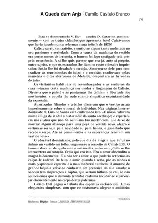 © Porto Editora
Biblioteca Digital Colecção CLÁSSICOS DA LITERATURA PORTUGUESA
— Está-se desmentindo V. Ex.a
— acudiu D. Catarina graciosa-
mente — com os trajes cidadãos que apresenta hoje! Cuidávamos
que havia jurado nunca reformar a sua toilette de 1820!
Calisto sorriu contrafeito, e sentiu-se algum tanto molestado no
seu pundonor e seriedade. Como a causa da mudança do vestido
era pouco menos de irrisória, o homem foi logo castigado pela pró-
pria consciência. A si lhe quis parecer que era já, ante si próprio,
outro sujeito, e que os estranhos lhe liam no rosto o desaire inquie-
tador. Então lhe foi desabafo o coração. Socorreu-se dele para con-
tradizer as reprimendas do juízo; e o coração, coadjuvado pelas
maneiras e ditos afectuosos de Adelaide, despontara as ferroadas
do juízo.
Os visitantes habituais do desembargador e as senhoras da
casa notaram certa mudança nos modos e linguagem de Calisto.
Dir-se-ia que o paletó e as pantalonas lhe tolhiam a liberdade dos
movimentos, e aquela tão rude quanto simpática espontaneidade
da expressão.
Autorizados filósofos e cristãos disseram que o vestido actua
imperiosamente sobre o moral do indivíduo. Nas páginas imorre-
douras de fr. Luís de Sousa está confirmado isto. «É nossa natureza
muito amiga de si (diz o historiador do santo arcebispo) e experiên-
cia nos ensina que não há nenhuma tão mortificada, que deixe de
mostrar algum alvoroço para uma peça de vestido novo. Alegra e
estima-se ou seja pela novidade ou pela honra, e gasalhado que
recebe o corpo. Até os pensamentos e as esperanças renovam um
vestido novo.»
O adorável dominicano, pelo que diz da alegria que influi no
ânimo um vestido em folha, enganou-se a respeito de Calisto Elói. O
homem dava ar de quebranto e melancolia, salvo se o júbilo se lhe
introvertera ao coração. Creio que era isto. Era o amor abscôndito a
magoá-lo docemente. E a não ser o amor, o que poderia ser senão as
calças de xadrez? De feito, o amor, quando é sério, põe às canhas o
mais pespontado espírito, e o mais mazorral também. O amoroso de
grande loquela volve-se canhestro em presença da sua amada; o
sandeu tem inspirações e raptos, que seriam influxo do céu, se não
soubéssemos que o demónio tentador costuma incubar-se e parvoe-
jar eloquentemente no corpo destes palermas.
Calisto Elói pagou o tributo dos espíritos esclarecidos. Umas
eloquentes simplezas, com que ele costumava alegrar o auditório;
A Queda dum Anjo Camilo Castelo Branco
74
 