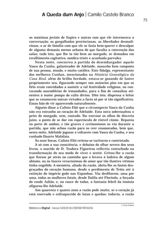 © Porto Editora
Biblioteca Digital Colecção CLÁSSICOS DA LITERATURA PORTUGUESA
as máximas joviais de Supico e outras com que ele intermeava a
conversação; as gargalhadas provincianas, as liberdades desmali-
ciosas, o ar de família com que ele se fazia bem-querer e desculpar
de alguma demasia menos urbana do que faculta a convenção das
salas; tudo isto, que lhe ia tão bem ao morgado, se demudou em
recolhimento cogitativo, sombra triste e acanhada parvulez.
Nesta noite, concorreu à partida do desembargador aquele
Vasco da Cunha, galanteador de Adelaide, mancebo bem composto
de sua pessoa, sisudo, e muito católico. Este fidalgo, representante
dos melhores Cunhas, mencionados na História Genealógica da
Casa Real, além do brilho herdado, estava-se gozando de lustre
propriamente seu, figurando sempre nos anúncios pios em que os
fiéis eram convidados a assistir a tal festividade religiosa, ou con-
vocando assembleias de irmandades, para o fim de consultas ati-
nentes à maior pompa do culto divino. Dito isto, dispensa o leitor
que se enumerem outras virtudes a facto só por si tão significativo.
Essas hão-de vir aparecendo naturalmente.
Alguém disse a Calisto Elói que o circunspecto Vasco da Cunha
não era estranho ao coração de Adelaide. Esta nova sobressaltou o
peito do morgado, sem, contudo, lhe enevoar os olhos do discreto
juízo, a ponto de se dar em espectáculo de risível ciúme. Reparou
no porte de ambos; e tão graves e cerimoniosos os viu durante a
partida, que não achou razão para os crer enamorados, bem que,
nesta noite, Adelaide jogasse o voltarete com Vasco da Cunha, e seu
cunhado Duarte Malafaia.
Às onze horas, Calisto Elói retirou-se taciturno e contristado.
A só com a sua consciência, e debaixo do olhar severo dos seus
livros, o marido de D. Teodora Figueiroa reflectiu conturbado na
transformação do seu modo de viver e sentir. Gritou-lhe a razão
que fizesse pé atrás no caminho que o levava à ladeira de algum
abismo, ou às fauces veracíssimas do amor que tão ilustres vítimas
tinha engolido. A memória, aliada da razão, abriu-lhe os fastos des-
graçados do coração humano, desde o perdimento de Tróia até à
extinção do império godo nas Espanhas. Viu desfilarem, uma por
uma, todas as mulheres fatais, desde Dalila até Florinda, a forçada
do conde Julião; e, no couce de todas, a fantasia febril da insónia
afigurou-lhe Adelaide.
Aos quarenta e quatro anos a razão pode muito, se o coração já
está enervado e enfraquecido de lutas e quedas; todavia, a razão
A Queda dum Anjo Camilo Castelo Branco
75
 