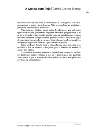 © Porto Editora
Biblioteca Digital Colecção CLÁSSICOS DA LITERATURA PORTUGUESA
dos quarenta e quatro anos é ainda frouxa e transigente, se o cora-
ção começa a amar tão a desoras. Não se calculam as misérias e
parvoíces desta serôdia mocidade!
Não obstante, Calisto, pouco antes de adormecer por volta das
quatro da manhã, protestara esquecer Adelaide, perguntando a si
próprio se seria crime grande amá-la como os paladinos dos tempos
heróicos amaram incognitamente grandes damas, sem mais logro
de seus amores que adorarem-nas. Com isto queria ele responder à
imagem plangente de Teodora, que o estava arguindo.
Pobre senhora! Àquela hora já ela andaria a pé, a moirejar pela
cozinha, a fim de mandar almoçados para a lavoura os servos, e
cuidar dos leitões.
Ai! maridos, maridos! Quando a Providência vos enviar mulhe-
res deste raro cunho, encostai a face ao regaço delas, e não queirais
saber como é que o inimigo de Deus enfeita as suas cúmplices na
perdição da humanidade!
A Queda dum Anjo Camilo Castelo Branco
76
 