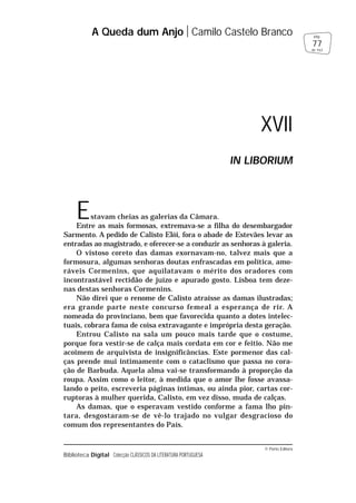 © Porto Editora
Biblioteca Digital Colecção CLÁSSICOS DA LITERATURA PORTUGUESA
Estavam cheias as galerias da Câmara.
Entre as mais formosas, extremava-se a filha do desembargador
Sarmento. A pedido de Calisto Elói, fora o abade de Estevães levar as
entradas ao magistrado, e oferecer-se a conduzir as senhoras à galeria.
O vistoso coreto das damas exornavam-no, talvez mais que a
formosura, algumas senhoras doutas enfrascadas em política, amo-
ráveis Cormenins, que aquilatavam o mérito dos oradores com
incontrastável rectidão de juízo e apurado gosto. Lisboa tem deze-
nas destas senhoras Cormenins.
Não direi que o renome de Calisto atraísse as damas ilustradas;
era grande parte neste concurso femeal a esperança de rir. A
nomeada do provinciano, bem que favorecida quanto a dotes intelec-
tuais, cobrara fama de coisa extravagante e imprópria desta geração.
Entrou Calisto na sala um pouco mais tarde que o costume,
porque fora vestir-se de calça mais cordata em cor e feitio. Não me
acoimem de arquivista de insignificâncias. Este pormenor das cal-
ças prende mui intimamente com o cataclismo que passa no cora-
ção de Barbuda. Aquela alma vai-se transformando à proporção da
roupa. Assim como o leitor, à medida que o amor lhe fosse avassa-
lando o peito, escreveria páginas íntimas, ou ainda pior, cartas cor-
ruptoras à mulher querida, Calisto, em vez disso, muda de calças.
As damas, que o esperavam vestido conforme a fama lho pin-
tara, desgostaram-se de vê-lo trajado no vulgar desgracioso do
comum dos representantes do País.
A Queda dum Anjo Camilo Castelo Branco
77
pág.
de 163
XVII
IN LIBORIUM
 