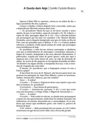 © Porto Editora
Biblioteca Digital Colecção CLÁSSICOS DA LITERATURA PORTUGUESA
Apenas Calisto Elói se assentou, entrou-se na ordem do dia, e
logo o presidente lhe deu a palavra.
Cessou o reboliço e falario daquela feira veneranda, assim que
o deputado por Miranda começou deste teor:
— Sr. presidente! Muito há que se foi deste mundo o único
sujeito, de que eu me lembro, capaz de entender o Sr. Dr. Libório, e
capaz de falar português digno de S. Ex.a
. Era o chorado defunto
um personagem que foi uma vez consultar o Dr. Manuel Mendes
Enxúndia, acerca daquela famigerada casa que ele tinha na ilha do
Pico, com um passadiço para o Báltico. V. Ex.a
e a Câmara podem
refrescar a memória, lendo aquele pedaço de estilo, que pressagiou
estas farfalharias de hoje.
Sr. presidente, a mim faz-me tristeza contemplar a ribaldaria
com que os belfurinheiros de missangas e lentejoulas adornam a
língua de Camões, despojando-a dos seus adereços diamantinos. A
pobrezinha, trajada por mãos de gente ignara, anda por aqui a
negacear-nos o riso como moura de auto, ou anjo de procissão de
aldeia. Se acerta de lhe pegarem os farrapinhos broslados de folha-
-de-flandres em algum silvedo, a mesquinha fica nua, e nós a corar-
mos de vergonha por amor dela.
É forçoso, Sr. presidente, que a linguagem castiça vá com a
Pátria a pique?
À hora final da terra de D. Manuel, não haverá quem lavre um
protesto em português de João Pinto Ribeiro, contra os Iscariotas,
Juliões, Vasconcelos e Mouras, que nos vendem?
Vozes: — À ordem!
O orador: — É contra o Regimento desta casa repetir o que está
dito na história, Sr. presidente?
O presidente: — Sem ofensa de particulares.
O orador: — Autoriza-me, portanto, V. Ex.a
a crer que nesta
casa está Iscariotas, e o bispo Julião, e Miguel de Vasconcelos, e…
Vozes: — À ordem!
O orador: — Pois então eu calo-me, se ofendo estes personagens
a quem me não apresentaram, ainda bem! As minhas intenções são
inofensivas; no entanto, desconsola-me a camaradagem. Se eu sou-
besse que estava aqui similhante gente, não vinha cá, palavra de
homem de bem!
O Dr. Libório: — Mais prestimoso fora ao cosmos, se o Sr. Calisto
estanceasse no agro do seu covil a lidar com a fereza dos javalis.
A Queda dum Anjo Camilo Castelo Branco
78
 