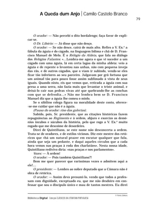 © Porto Editora
Biblioteca Digital Colecção CLÁSSICOS DA LITERATURA PORTUGUESA
O orador: — Não percebi o dito bordalengo; faça favor de expli-
car-se.
O Dr. Libório: — Já disse que não desço.
O orador: — Se não desce, cairá de mais alto. Refiro a V. Ex.a
a
fábula da águia e do cágado, na linguagem lídima e chã de D. Fran-
cisco Manuel de Melo. É o Relógio da Aldeia, que fala no diálogo
dos Relógios Falantes: «…Lembra-me agora o que vi suceder a um
cágado com uma águia, lá em certa lagoa da minha aldeia: veio a
águia e de repente o levantou nas unhas, não com pequena inveja
das rãs, e de outros cágados, que o viam ir subindo, vendo-se eles
ficar tão inferiores ao seu parceiro. Julgavam por grã fortuna que
um animal tão para pouco fosse assim sublimado à vista de seus
iguais. Quando nisto, eis que vemos que, retirada a águia com sua
presa a uma serra, não fazia mais que levantar o triste animal, e
deixá-lo cair nas pedras vivas até que quebrando-lhe as conchas
com que se defendia…» Não me lembra bem se D. Francisco
Manuel diz que a águia lhe comeu o miolo.
Se o sibilino colega figura na moralidade deste conto, oferece-
-se-me cuidar que não é a águia.
(Pausa do orador: riso das galerias).
Sabido, pois, Sr. presidente, que as citações históricas fazem
repugnâncias ao Regimento e à ordem, abjuro e exorcizo os demó-
nios íncubos e súcubos da história, pelo que rogo a V. Ex.a
muito
rogado que me descoime de desordeiro.
Direi de Quintiliano, se este nome não desconcerta a ordem.
Trata-se de oradores, e de estilos viciosos. Diz este mestre dos retó-
ricos que «há um natural prazer em escutar qualquer que fala,
ainda que seja um pedante, e daqui aqueles círculos que a cada
hora vemos nas praças à roda dos charlatães». Nesta nossa idade,
Quintiliano redivivo diria: «nas praças e nos parlamentos».
Vozes: — À ordem!
O orador: — Pois também Quintiliano?!
Bem me quer parecer que raríssimas vezes o admitem aqui a
ele!…
O presidente: — Lembro ao nobre deputado que a Câmara não é
obra de retórica.
O orador: — Assim devo presumi-lo, vendo que todos a profes-
sam com dignidade, exceptuado eu, que me não desdoiro em con-
fessar que sou o discípulo único e mau de tantos mestres. Eu direi
A Queda dum Anjo Camilo Castelo Branco
79
 