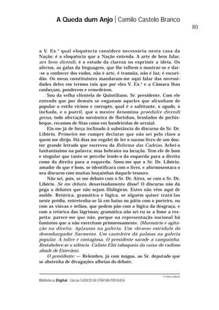 © Porto Editora
Biblioteca Digital Colecção CLÁSSICOS DA LITERATURA PORTUGUESA
a V. Ex.a
qual eloquência considero necessária nesta casa da
Nação: é a eloquência que a Nação entenda. A arte de bem falar,
ars bene dicendi, é o estudo da clareza no exprimir a ideia. Os
afectos, as galas da linguagem, que lhe tolhem o mostrar-se e dar-
-se a conhecer dos rudos, não é arte, é tramóia, não é luz, é escuri-
dão. Os meus constituintes mandaram-me aqui falar das necessi-
dades deles em termos tais que por eles V. Ex.a
e a Câmara lhas
conheçam, ponderem e remedeiem.
Sou da velha clientela de Quintiliano, Sr. presidente. Com ele
entendo que por demais se enganam aqueles que alcunham de
popular o estilo vicioso e corrupto, qual é o saltitante, o agudo, o
inchado, e o pueril, que o mestre denomina proedulce dicendi
genus, todo afectação menineira de florinhas, broslados de pechis-
beque, recamos de fitas como em bandeirolas de arraial.
Eis-me já de força inclinado à substância do discurso do Sr. Dr.
Libório. Primeiro me cumpre declarar que não sei pelo claro a
quem me dirijo. Há dias me regalei de ler o sucoso livro de um dou-
tor grande letrado que escreveu da Reforma das Cadeias. Achei-o
lusitaníssimo na palavra; mas hebraico na locução. Tem ele de bom
e singular que tanto se percebe lendo-o da esquerda para a direita
como da direita para a esquerda. Soou-me que o Sr. Dr. Libório,
amador do que é bom, se identificara com o livro, e aformosentara o
seu discurso com muitas louçainhas daquele tesouro.
Não sei, pois, se me debato com o Sr. Dr. Aires, se com o Sr. Dr.
Libório. Se me debato, desavisadamente disse! O discurso não dá
pega a debates que não sejam filológicos. Estes não vêm aqui de
molde. Retórica, gramática e lógica, se alguém quiser tratá-las
neste prédio, entretenha-se lá em baixo no pátio com o porteiro, ou
com as viúvas e órfãos, que pedem pão com a lógica da desgraça, e
com a retórica das lágrimas; gramática não sei eu se a fome a res-
peita: parece-me que não, porque na representação nacional há
famintos que a não exercitam primorosamente. (Murmúrio e agita-
ção na direita. Aplausos na galeria. Um «bravo» estrídulo do
desembargador Sarmento. Um cauteleiro dá palmas na galeria
popular. A tolice é contagiosa. O presidente sacode a campainha.
Restabelece-se o silêncio. Calisto Elói tabaqueia da caixa do radioso
abade de Estevães).
O presidente: — Relembro, já com mágoa, ao Sr. deputado que
se abstenha de divagações alheias do debate.
A Queda dum Anjo Camilo Castelo Branco
80
 