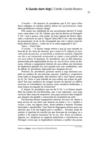 © Porto Editora
Biblioteca Digital Colecção CLÁSSICOS DA LITERATURA PORTUGUESA
O orador: — De maneira, Sr. presidente, que V. Ex.a
quer à fina
força subjugar as minhas pobres ideias em aprisoamento, como
disse gentilmente o ilustre colega!
Pois assim sou esbulhado de um sacratíssimo direito? É então
certo, como disse o Sr. Dr. Libório, que não há direito em Portugal?
V. Ex.a
, sem o querer, está sendo, na frase ingrata do ilustre depu-
tado, o substituto do anjo S. Miguel! (Riso) Oh! V. Ex.a
não será algoz
do pensamento, já de si tão entanguido que não é mister matá-lo:
basta deixá-lo morrer… Calar-me-ei, se estou magoando V. Ex.a
.
Vozes: — Fale! Fale!
O orador: — O ilustre colega referiu o que já vem contado no
livro do Sr. Dr. Aires de Gouveia: que o nosso rei D. Miguel, já man-
cebo saído da puerícia, se entretinha a maltratar animais, chegando
um dia a ser encontrado arrancando as tripas a uma galinha com
um saca-rolhas. É pasmoso, Sr. presidente, que os dois doutores,
protestando pela legitimidade do seu rei, um no livro, outro no dis-
curso, refiram a sanguinária história do saca-rolhas nos intestinos
da deplorável galinha! Eu suei quando ouvi este canibalismo, suei
de aflição, Sr. presidente, figurando-me o desgosto da ave!
Protesto, Sr. presidente, protesto contra a suja aleivosia cus-
pida na sombra de um príncipe ausente, indefeso e respeitável
como todos os desgraçados. Que história vilã é esta? Quem contou
ao Sr. Dr. Aires o caso infando do saca-rolhas nas tripas da gali-
nha?! Em que soalheiro de antigos lacaios de Queluz ou Alfeite
ouviram os refundidores da justiça estas anedotas hediondas, e
mais torpes no esqualor de recontá-las?
E, depois, Sr. presidente, que me diz V. Ex.a
e a Câmara àquele
filho da rainha da Grã-Bretanha, que é um rapinante: uma pega
humana! Que musa de tamancos! uma pega humana! Que imagem!
que alegoria tão ignóbil, e extractada do vocabulário da ralé!…
Em desconto destas repugnantes notícias, fez-nos o Sr. doutor o
bom serviço de nos dizer que homem em latim é vir, e mulher é
mulier, e que, em alguns casos, homo também é homem. Ficamos
inteirados e agradecidos. Uma lição de linguagens latinas para nos
advertir que a lei não legisla para a mulher!… Teremos ainda de
assistir à repetição do concílio em que havemos de averiguar se a
mulher é da espécie humana? Se os srs. drs. Aires ou Libório,
alguma vez, dirigirem os negócios judiciários e eclesiásticos em
Portugal, receio que os legisladores excluam a mulher das penas
A Queda dum Anjo Camilo Castelo Branco
81
 