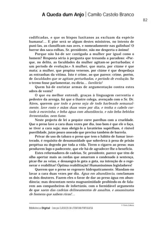© Porto Editora
Biblioteca Digital Colecção CLÁSSICOS DA LITERATURA PORTUGUESA
codificadas, e que os bispos lusitanos as excluam da espécie
humana!… E pior será se algum destes ministros, no intento de
puni-las, as classificam nas aves, e nomeadamente nas galinhas! O
horror dos saca-rolhas, Sr. presidente, não me desperta o ânimo!
Porque não há-de ser castigada a mulher por igual como o
homem? Resposta séria à pergunta que tresanda a paradoxo: «Por-
que, no delito, as faculdades da mulher agitam-se perturbadas; é
um período de evolução.» A mulher, que mata, por ciúme é que
mata; a mulher, que propina venenos, por ciúme é que despedaça
as entranhas da vítima. Isto é crime, ao que parece; crime, porém,
de faculdades que se agitam perturbadas, e período de evolução. Se
o termo fosse parlamentar, eu diria… farelório!
Quem há-de enristar armas de argumentação contra estes
odres de vento?
O que eu melhor entendi, graças à linguagem correntia e
pedestre da arenga, foi que o ilustre colega, avençado com o Sr. Dr.
Aires, querem que todo o preso seja de todo barbeado semanal-
mente, lave rosto e mãos duas vezes por dia, e tenha o cabelo cor-
tado à escovinha, e beba água com abundância, e não beba bebidas
fermentadas, nem fume.
Neste projecto de lei a pequice corre parelhas com a crueldade.
Que o preso lave a cara duas vezes por dia, isso bom é que ele o faça,
se tiver a cara suja; mas obrigá-lo a lavatórios supérfluos, é risível
puerilidade, juízo pouco asseado que precisa também de barrela.
Privar do uso do tabaco o preso que tem o hábito de fumar inve-
terado, é requisito de desumanidade que sobreleva à pena de prisão
perpétua ou degredo por toda a vida. Tirem o cigarro ao preso; mas
pendurem logo o padecente, que ele há-de agradecer-lhe o benefício.
Estes reformadores de cadeias, Sr. presidente, parece que têm de
olho apertar mais as cordas que amarram o condenado à sentença,
picar-lhe as veias, e dessangrá-lo gota a gota, na intenção de o rege-
nerar e reabilitar! Óptima reabilitação! Humaníssimos legisladores!
Querem que o preso se regenere hidropaticamente. Mandam-no
lavar a cara duas vezes por dia. Água em abundância, conclamam
os dois doutores. Fazem eles o favor de dar ao preso água em abun-
dância; mas descontam nesta magnanimidade proibindo-os de fala-
rem aos companheiros de infortúnio, com o formidável argumento
de que saem das cadeias delineamentos de assaltos, e assassinatos
de homens que sabem ricos!…
A Queda dum Anjo Camilo Castelo Branco
82
 
