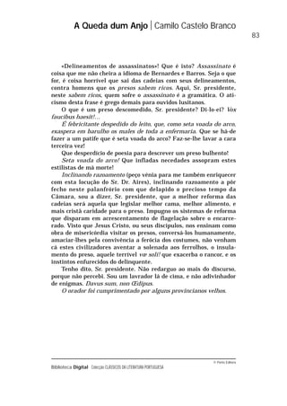 © Porto Editora
Biblioteca Digital Colecção CLÁSSICOS DA LITERATURA PORTUGUESA
«Delineamentos de assassinatos»! Que é isto? Assassinato é
coisa que me não cheira a idioma de Bernardes e Barros. Seja o que
for, é coisa horrível que sai das cadeias com seus delineamentos,
contra homens que os presos sabem ricos. Aqui, Sr. presidente,
neste sabem ricos, quem sofre o assassinato é a gramática. O ati-
cismo desta frase é grego demais para ouvidos lusitanos.
O que é um preso descomedido, Sr. presidente? Di-lo-ei? Vox
faucibus haesit!…
É febricitante despedido do leito, que, como seta voada do arco,
exaspera em barulho os males de toda a enfermaria. Que se há-de
fazer a um patife que é seta voada do arco? Faz-se-lhe lavar a cara
terceira vez!
Que desperdício de poesia para descrever um preso bulhento!
Seta voada do arco! Que infladas necedades assopram estes
estilistas de má morte!
Inclinando razoamento (peço vénia para me também enriquecer
com esta locução do Sr. Dr. Aires), inclinando razoamento a pôr
fecho neste palanfrório com que delapido o precioso tempo da
Câmara, sou a dizer, Sr. presidente, que a melhor reforma das
cadeias será aquela que legislar melhor cama, melhor alimento, e
mais cristã caridade para o preso. Impugno os sistemas de reforma
que disparam em acrescentamento de flagelação sobre o encarce-
rado. Visto que Jesus Cristo, ou seus discípulos, nos ensinam como
obra de misericórdia visitar os presos, conversá-los humanamente,
amaciar-lhes pela convivência a ferócia dos costumes, não venham
cá estes civilizadores aventar a solenada aos ferrolhos, o insula-
mento do preso, aquele terrível vœ soli! que exacerba o rancor, e os
instintos enfurecidos do delinquente.
Tenho dito, Sr. presidente. Não redarguo ao mais do discurso,
porque não percebi. Sou um lavrador lá de cima, e não adivinhador
de enigmas. Davus sum, non Œdipus.
O orador foi cumprimentado por alguns provincianos velhos.
A Queda dum Anjo Camilo Castelo Branco
83
 