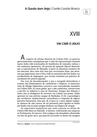 © Porto Editora
Biblioteca Digital Colecção CLÁSSICOS DA LITERATURA PORTUGUESA
A respeito do último discurso de Calisto Elói, as gazetas
governamentais estamparam que a sala da representação nacional
nunca tinha sido testemunha de insolências de tamanha rudeza e
tão audaciosa ignorância. Os jornais da oposição liberal disseram
que o representante de Miranda, à parte as demasias escolares do
seu discurso, dera uma útil, bem que severíssima lição, aos meni-
nos que jogueteiam com o País, indo ao santuário das leis bailar em
acrobatismos de linguagem, que seriam irrisórios em palestra de
estudantes de selecta segunda.
Em casa do desembargador é que o morgado deslumbrou o
renome dos fulminadores de catilinárias e filípicas. A numerosa
roda do fidalgo legitimista encarava com venerabundo assombro
em Calisto Elói. As raças godas, que o não conheciam, concorreram
a dar-lhe os emboras a casa de Sarmento. Sangue dos Afonsos e
Joões não se dedignava de inventar em Calisto um primo. Todos
queriam ter nas artérias sangue de Barbudas. E ele, o genealógico
por excelência, modestamente contraditava o empenho de alguns
parentes honorários, bem que, de si para si, e para alguns amigos,
se ufanava de não carecer de tal parentela para igualar-se barba
por barba com os mais antigos titulares em limpeza de sangue.
As expressões laudatórias que mais calaram no ânimo de
Calisto Elói disse-as Adelaide. A menina, confessando sua surpresa
no Parlamento, foi sincera. Não o julgava tão denodado e destemido
em face de gente nova, que parecia acovardar-se diante da coragem
A Queda dum Anjo Camilo Castelo Branco
84
pág.
de 163
XVIII
VAI CAIR O ANJO
 