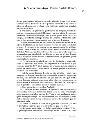 © Porto Editora
Biblioteca Digital Colecção CLÁSSICOS DA LITERATURA PORTUGUESA
de um provinciano algum tanto achamboado. Disse ela à mana
Catarina que a fronte de Calisto parecia alumiada, e no todo das
feições e ademanes se revelava certa nobreza e garbo, que o faziam
parecer mais novo.
E era assim. Os quarenta e quatro anos do morgado, vividos na
aldeia, e no resguardo da biblioteca, viçavam ainda frescura de
mocidade. A reforma do trajar fora grande parte nisto. A casaca
antiga, e o restante da roupa trazida de Miranda tolhiam-lhe a ele-
gância das posturas e movimentos, nos primeiros discursos.
Cícero e Demóstenes, se entrassem de fraque no fórum ou na
ágora, desdourariam os mais luzentos relevos de suas esculturais
orações. A estatuária do orador pende grandemente do alfaiate.
Vistam Casal Ribeiro ou Latino Coelho, Tomás Ribeiro ou Rebelo
da Silva, Vieira de Castro ou Fontes de casaca de briche e gravata
sepulcral da mandíbula inferior: hão-de ver que as pérolas desabo-
toadas daquelas bocas de oiro se transformam em granizo glacial
no coração dos ouvintes.
— Eu estava encantada de ouvi-lo, Sr. Barbuda — disse Ade-
laide. — Tem uma voz muito sã e argentina. Gostei de ver a pre-
sença de espírito de V. Ex.a
, quando se levantou aquela algazarra
contra as suas ironias. Lembrou-me então que prazer sentiria sua
senhora, se o escutasse!
— Minha prima Teodora decerto me não atendia — observou o
morgado. — Enquanto eu falasse, estaria ela pensando no governo
da casa, e na calacice dos criados. Eu já disse a V. Ex.a
que minha
prima Teodora entendeu no sumo rigor da expressão a palavra
«casamento». Casamento deriva de casa. Senhora de casa e para
casa é que ela é. E eu assim a aceitei e assim a prezo.
— Mas o coração… — atalhou Adelaide.
— O coração, minha senhora, ninguém lá nos disse que era
necessário à felicidade doméstica. Tanto sabia eu o que era coração,
como aquela criancinha, que sua Ex.ma
mana tem nos braços, sabe o
que é sensação do fogo. Ora veja como ela está estendendo as mão-
zinhas inexperientes para a chama das velas… Se as tocar, que dor
não sentirá ela!
— Então, — volveu a filha do magistrado — hei-de crer que
V. Ex.a
ainda ignora o que seja coração… o que seja amor?
— Se ignoro o que seja… — balbuciou Calisto. — Sabe V. Ex.a
— prosseguiu ele, reanimado, após longa pausa — sabe V. Ex.a
que
A Queda dum Anjo Camilo Castelo Branco
85
 