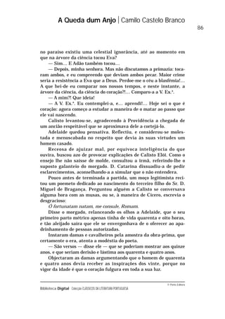 © Porto Editora
Biblioteca Digital Colecção CLÁSSICOS DA LITERATURA PORTUGUESA
no paraíso existiu uma celestial ignorância, até ao momento em
que na árvore da ciência tocou Eva?
— Sim… E Adão também tocou…
— Depois, minha senhora. Mas não discutamos a primazia: toca-
ram ambos, e eu compreendo que deviam ambos pecar. Maior crime
seria a resistência a Eva que a Deus. Perdoe-me o céu a blasfémia!…
A que hei-de eu comparar nos nossos tempos, e neste instante, a
árvore da ciência, da ciência do coração?!… Comparo-a a V. Ex.a
.
— A mim?! Que ideia!
— A V. Ex.a
. Eu contemplei-a, e… aprendi!… Hoje sei o que é
coração: agora começo a estudar a maneira de o matar ao passo que
ele vai nascendo.
Calisto levantou-se, agradecendo à Providência a chegada de
um ancião respeitável que se aproximava dele a cortejá-lo.
Adelaide quedou pensativa. Reflectiu, e considerou-se moles-
tada e menoscabada no respeito que devia às suas virtudes um
homem casado.
Receosa de ajuizar mal, por equívoca inteligência do que
ouvira, buscou azo de provocar explicações de Calisto Elói. Como o
ensejo lhe não saísse de molde, consultou a irmã, referindo-lhe o
suposto galanteio do morgado. D. Catarina dissuadiu-a de pedir
esclarecimentos, aconselhando-a a simular que o não entendera.
Pouco antes de terminada a partida, um moço legitimista reci-
tou um poemeto dedicado ao nascimento do terceiro filho do Sr. D.
Miguel de Bragança. Perguntou alguém a Calisto se conversava
alguma hora com as musas, ou se, à maneira de Cícero, escrevia o
desgracioso:
Ó fortunatam natam, me consule, Romam.
Disse o morgado, relanceando os olhos a Adelaide, que o seu
primeiro parto métrico apenas tinha de vida quarenta e oito horas,
e tão aleijado saíra que ele se envergonhava de o oferecer ao apa-
drinhamento de pessoas autorizadas.
Instaram damas e cavalheiros pela amostra da obra-prima, que
certamente o era, atenta a modéstia do poeta.
— São versos — disse ele — que se poderiam mostrar aos quinze
anos, e que seriam derisão e lástima aos quarenta e quatro anos.
Objectaram as damas argumentando que o homem de quarenta
e quatro anos devia receber as inspirações dos vinte, porque no
vigor da idade é que o coração fulgura em toda a sua luz.
A Queda dum Anjo Camilo Castelo Branco
86
 