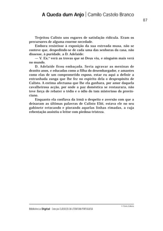© Porto Editora
Biblioteca Digital Colecção CLÁSSICOS DA LITERATURA PORTUGUESA
Trejeitou Calisto uns esgares de satisfação ridícula. Eram os
precursores de alguma enorme necedade.
Embora resistisse à exposição da sua estreada musa, não se
conteve que, despedindo-se de cada uma das senhoras da casa, não
dissesse, à puridade, a D. Adelaide:
— V. Ex.a
verá as trovas que só Deus viu, e ninguém mais verá
no mundo.
D. Adelaide ficou embaçada. Seria agravar as meninas de
dezoito anos, e educadas como a filha do desembargador, e amantes
como elas de um comprometido esposo, estar eu aqui a definir a
entranhada zanga que lhe fez no espírito dela o despropósito de
Calisto. A estima afectuosa que lhe ela ganhara, por amor daquela
cavalheirosa acção, por onde a paz doméstica se restaurara, não
teve força de rebater o tédio e o ódio do tom misterioso do provin-
ciano.
Enquanto ela confiava da irmã o despeito e aversão com que a
deixaram as últimas palavras de Calisto Elói, estava ele no seu
gabinete retocando e piorando aquelas linhas rimadas, a cuja
rebentação assistiu o leitor com piedosa tristeza.
A Queda dum Anjo Camilo Castelo Branco
87
 