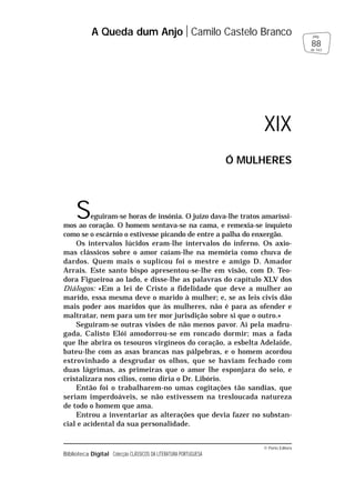 © Porto Editora
Biblioteca Digital Colecção CLÁSSICOS DA LITERATURA PORTUGUESA
Seguiram-se horas de insónia. O juízo dava-lhe tratos amaríssi-
mos ao coração. O homem sentava-se na cama, e remexia-se inquieto
como se o escárnio o estivesse picando de entre a palha do enxergão.
Os intervalos lúcidos eram-lhe intervalos do inferno. Os axio-
mas clássicos sobre o amor caíam-lhe na memória como chuva de
dardos. Quem mais o suplicou foi o mestre e amigo D. Amador
Arrais. Este santo bispo apresentou-se-lhe em visão, com D. Teo-
dora Figueiroa ao lado, e disse-lhe as palavras do capítulo XLV dos
Diálogos: «Em a lei de Cristo a fidelidade que deve a mulher ao
marido, essa mesma deve o marido à mulher; e, se as leis civis dão
mais poder aos maridos que às mulheres, não é para as ofender e
maltratar, nem para um ter mor jurisdição sobre si que o outro.»
Seguiram-se outras visões de não menos pavor. Aí pela madru-
gada, Calisto Elói amodorrou-se em roncado dormir; mas a fada
que lhe abrira os tesouros virgíneos do coração, a esbelta Adelaide,
bateu-lhe com as asas brancas nas pálpebras, e o homem acordou
estrovinhado a desgrudar os olhos, que se haviam fechado com
duas lágrimas, as primeiras que o amor lhe esponjara do seio, e
cristalizara nos cílios, como diria o Dr. Libório.
Então foi o trabalharem-no umas cogitações tão sandias, que
seriam imperdoáveis, se não estivessem na tresloucada natureza
de todo o homem que ama.
Entrou a inventariar as alterações que devia fazer no substan-
cial e acidental da sua personalidade.
A Queda dum Anjo Camilo Castelo Branco
88
pág.
de 163
XIX
Ó MULHERES
 