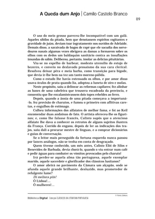 © Porto Editora
Biblioteca Digital Colecção CLÁSSICOS DA LITERATURA PORTUGUESA
O uso do meio grosso pareceu-lhe incompatível com um galã.
Aqueles sibilos da pitada, bem que denotassem espíritos cogitantes e
gravidade de juízo, deviam toar ingratamente nos ouvidos de Adelaide.
Demais disso, a saraivada de bagos de rapé que ele sacudia dos sorve-
douros nasais algumas vezes obrigava as damas a formarem sobre os
olhos com os dedos um baldaquim sanitário contra as insuflações
imundas do sábio. Deliberou, portanto, imolar as delícias pituitárias.
Viu-se no espelho de barbear, modesto utensílio do estojo de
bezerro, e conveio no deslavado prosaísmo da sua cara clerical.
Resolveu deixar pêra e meia barba, como transição para bigode,
que devia ir-lhe bem na tez um tanto moreno-pálida.
Como o estudo lhe havia extenuado os olhos, e por amor disso
usava óculos de prata quando lia, adoptou a luneta de oiro e molas.
Neste propósito, saiu a delinear as reformas capilares; fez alinhar
as bases de uma cabeleira que trouxera escadeada da província, e
consentiu que lhe encalamistrassem dois topes rebeldes ao ferro.
Depois, quando a ânsia de uma pitada começava a importuná-
-lo, fez provisão de charutos, e fumou o primeiro com aflitivas care-
tas, e engulhos de estômago.
Colheu informações dos alfaiates de melhor fama, e foi ao Keil
encomendar duas andainas de fato. O artista ofereceu-lhe os figuri-
nos; e, como lhe falasse francês, Calisto supôs que o atencioso
alfaiate lhe dava a conhecer os retratos de alguns sujeitos ilustres
da França. Corrido do engano, depois de ler as indicações dos tra-
jos, saiu dali a procurar mestre de línguas, e a comprar dicionários
e guias de conversação.
Se o leitor mais perseguido da fortuna esquerda nunca passou
por lances análogos, não se tenha em conta de desgraçado.
Quem tivesse conhecido, um mês antes, Calisto Elói de Silos e
Benevides de Barbuda, devia chorá-lo, quando o viu entrar num café
e pedir águas para combater os vómitos provocados pelo charuto!
Irá perder-se aquela alma tão portuguesa, aquele exemplar
marido, aquele sacerdote e glorificador dos clássicos lusitanos?
O amor abrirá no pavimento da Câmara um alçapão, onde se
afunda aquele grande brilhante, desluzido, mas prometedor de
refulgente lume?
Di meliora piis!
Ó Lisboa!…
Ó mulheres!…
A Queda dum Anjo Camilo Castelo Branco
89
 