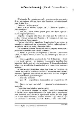 © Porto Editora
Biblioteca Digital Colecção CLÁSSICOS DA LITERATURA PORTUGUESA
O latim não lho entenderam, salvo o mestre-escola, que, antes
de ser sargento de milícias, havia sido donato no convento domini-
cano de Vila Real.
E repetiu: Credite, posteri!
Nesta ocasião, saiu da igreja a Sr.a
D. Teodora Figueiroa, e
disse ao esposo:
— Vem daí, Calisto. Vamos jantar, que é uma hora, e já vai o
padre pregador para casa.
Engoliu o morgado três frases de polpa, que lhe inflavam os
bócios, e foi ao jantar, sacrificando-se à regularidade das suas
horas inalteráveis de repasto.
Ficaram o boticário e o professor de primeiras letras, e mais os
lavradores, ruminando as palavras do fidalgo, e glosando-as de
notas ilustrativas, ao alcance das capacidades.
Um dos mais graves e anciãos lavradores, regedor, ensaiador e
ponto nos entremezes do Entrudo, exclamou:
— Aquilo é que dava um deputado às direitas! Um homem
assim, se fosse a Lisboa falar ao rei, as contribuições haviam de
acabar!
— Isso não, perdoará vossemecê, tio José do Cruzeiro — obser-
vou o mestre-escola — os impostos é necessário pagá-los. Sem
impostos, não haveria rei nem professores de instrução primária
(observem a modéstia da gradação!) nem tropa, nem anatomia
nacional.
O mestre-escola havia lido, repetidas vezes, no Periódico dos
Pobres, as palavras autonomia nacional. Falhou-lhe desta feita a
memória, lapso que não destoou em nenhumas orelhas, exceptua-
das as do boticário, que resmungou:
— Anatomia nacional!
— Que é?! — perguntou ao farmacêutico um estudante de clé-
rigo.
— Parece-me que é asneira! — respondeu o outro com certa
indecisão.
Prosseguiu, concluindo, o mestre-escola:
— E, portanto, os tributos, tio José do Cruzeiro, são necessários
ao Estado como a água aos milhos. Ora, agora, que há muito quem
bebe o suor do povo, isso há; e aqueles que deviam ser bem pagos
são os que menos comem da fazenda nacional. Aqui estou eu, que
sou um funcionário indispensável à Pátria, e receberia cento e
A Queda dum Anjo Camilo Castelo Branco
9
 