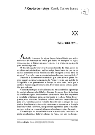 © Porto Editora
Biblioteca Digital Colecção CLÁSSICOS DA LITERATURA PORTUGUESA
Adelaide, temerosa de algum imprevisto acidente que a des-
merecesse no conceito de Vasco, por causa do morgado da Agra,
relatou ao pai o diálogo da antevéspera, e a promessa da poesia
para a noite seguinte.
O desembargador duvidou do entendimento da filha, antes de
acreditar na insânia do seu melhor amigo. Como havia de crer ele no
intento desonesto de um homem que lhe emergira a outra filha da
voragem? E, crendo, como se comportaria em lanço de tanto melindre?
Meditou, e discretamente resolveu que suas filhas e genro fos-
sem passar alguma temporada da Primavera na sua quinta de
Campolide, e se pretextasse a doença de uma neta, para que a
saída se fizesse naquele mesmo dia. Pôde mais com o velho a grati-
dão que a ofensa.
Calisto Elói chegou à hora costumada. Já não entrava à presença
do magistrado com a facilidade e lhaneza de outros dias. A sisudeza
do semblante arguia o incómodo da consciência. Mais lha inquietava
a estudada jovialidade com que Sarmento o recebeu. Antes de per-
guntar pelas senhoras, lhe disse o velho o motivo da inopinada saída
para ares. Calisto passou o restante da noite com os amigos da casa;
porém, insolitamente abstraído, concorreu a aumentar a letargia
daqueles velhos soporosos, que pareciam ajuntar-se para se narcoti-
zarem, e entrarem emparceirados nas silenciosas regiões da morte.
Fez sensação na assembleia tirar Calisto de uma charuteira de
prata um charuto, e baforar colunas de fumo, com uns modos ape-
A Queda dum Anjo Camilo Castelo Branco
90
pág.
de 163
XX
PROH DOLOR!…
 