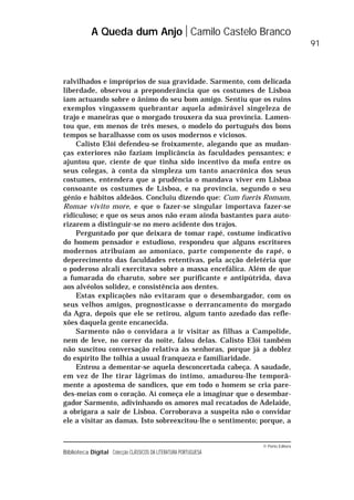 © Porto Editora
Biblioteca Digital Colecção CLÁSSICOS DA LITERATURA PORTUGUESA
ralvilhados e impróprios de sua gravidade. Sarmento, com delicada
liberdade, observou a preponderância que os costumes de Lisboa
iam actuando sobre o ânimo do seu bom amigo. Sentiu que os ruins
exemplos vingassem quebrantar aquela admirável singeleza de
trajo e maneiras que o morgado trouxera da sua província. Lamen-
tou que, em menos de três meses, o modelo do português dos bons
tempos se baralhasse com os usos modernos e viciosos.
Calisto Elói defendeu-se froixamente, alegando que as mudan-
ças exteriores não faziam implicância às faculdades pensantes; e
ajuntou que, ciente de que tinha sido incentivo da mofa entre os
seus colegas, à conta da simpleza um tanto anacrónica dos seus
costumes, entendera que a prudência o mandava viver em Lisboa
consoante os costumes de Lisboa, e na província, segundo o seu
génio e hábitos aldeãos. Concluiu dizendo que: Cum fueris Romam,
Romae vivito more, e que o fazer-se singular importava fazer-se
ridiculoso; e que os seus anos não eram ainda bastantes para auto-
rizarem a distinguir-se no mero acidente dos trajos.
Perguntado por que deixara de tomar rapé, costume indicativo
do homem pensador e estudioso, respondeu que alguns escritores
modernos atribuíam ao amoníaco, parte componente do rapé, o
deperecimento das faculdades retentivas, pela acção deletéria que
o poderoso alcali exercitava sobre a massa encefálica. Além de que
a fumarada do charuto, sobre ser purificante e antipútrida, dava
aos alvéolos solidez, e consistência aos dentes.
Estas explicações não evitaram que o desembargador, com os
seus velhos amigos, prognosticasse o derrancamento do morgado
da Agra, depois que ele se retirou, algum tanto azedado das refle-
xões daquela gente encanecida.
Sarmento não o convidara a ir visitar as filhas a Campolide,
nem de leve, no correr da noite, falou delas. Calisto Elói também
não suscitou conversação relativa às senhoras, porque já a doblez
do espírito lhe tolhia a usual franqueza e familiaridade.
Entrou a dementar-se aquela desconcertada cabeça. A saudade,
em vez de lhe tirar lágrimas do íntimo, amadurou-lhe temporã-
mente a apostema de sandices, que em todo o homem se cria pare-
des-meias com o coração. Aí começa ele a imaginar que o desembar-
gador Sarmento, adivinhando os amores mal recatados de Adelaide,
a obrigara a sair de Lisboa. Corroborava a suspeita não o convidar
ele a visitar as damas. Isto sobreexcitou-lhe o sentimento; porque, a
A Queda dum Anjo Camilo Castelo Branco
91
 