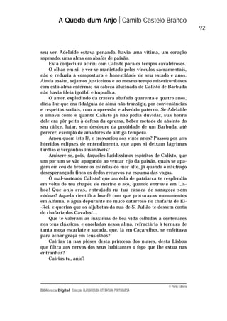 © Porto Editora
Biblioteca Digital Colecção CLÁSSICOS DA LITERATURA PORTUGUESA
seu ver, Adelaide estava penando, havia uma vítima, um coração
sopesado, uma alma em abafos de paixão.
Esta conjectura atirou com Calisto para os tempos cavaleirosos.
O olhar em si, e ver-se manietado pelos vínculos sacramentais,
não o reduzia à compostura e honestidade de seu estado e anos.
Ainda assim, sejamos justiceiros e ao mesmo tempo misericordiosos
com esta alma enferma; na cabeça alucinada de Calisto de Barbuda
não havia ideia ignóbil e impudica.
O amor, explodindo da cratera abafada quarenta e quatro anos,
dizia-lhe que era fidalguia de alma não transigir, por conveniências
e respeitos sociais, com a opressão e alvedrio paterno. Se Adelaide
o amava como e quanto Calisto já não podia duvidar, sua honra
dele era pôr peito à defesa da opressa, beber metade do absinto do
seu cálice, lutar, sem desdouro da probidade de um Barbuda, até
perecer, exemplo de amadores de antiga têmpera.
Amou quem isto lê, e tresvariou aos vinte anos? Passou por uns
hórridos eclipses de entendimento, que após si deixam lágrimas
tardias e vergonhas insanáveis?
Amisere-se, pois, daqueles lucidíssimos espíritos de Calisto, que
um por um se vão apagando ao ventar rijo da paixão, quais se apa-
gam em céu de bronze as estrelas do mar alto, já quando o náufrago
desesperançado finca os dedos recurvos na espuma das vagas.
Ó mal-sorteado Calisto! que auréola de patriarca te resplendia
em volta do teu chapéu de merino e aço, quando entraste em Lis-
boa! Que anjo eras, entrajado na tua casaca de saragoça sem
nódoas! Aquela científica boa-fé com que procuravas monumentos
em Alfama, e água depurante no muco catarroso no chafariz de El-
-Rei, e querias que os aljubetas da rua de S. Julião te dessem conta
do chafariz dos Cavalos!…
Que te valeram as máximas de boa vida colhidas a centenares
nos teus clássicos, e enceladas nessa alma, refractária à ternura de
tanta moça escarlate e sucada, que, lá em Caçarelhos, se enfeitava
para achar graça em teus olhos?
Cairias tu nas pioses desta princesa dos mares, desta Lisboa
que filtra aos nervos dos seus habitantes o fogo que lhe estua nas
entranhas?
Cairias tu, anjo?
A Queda dum Anjo Camilo Castelo Branco
92
 